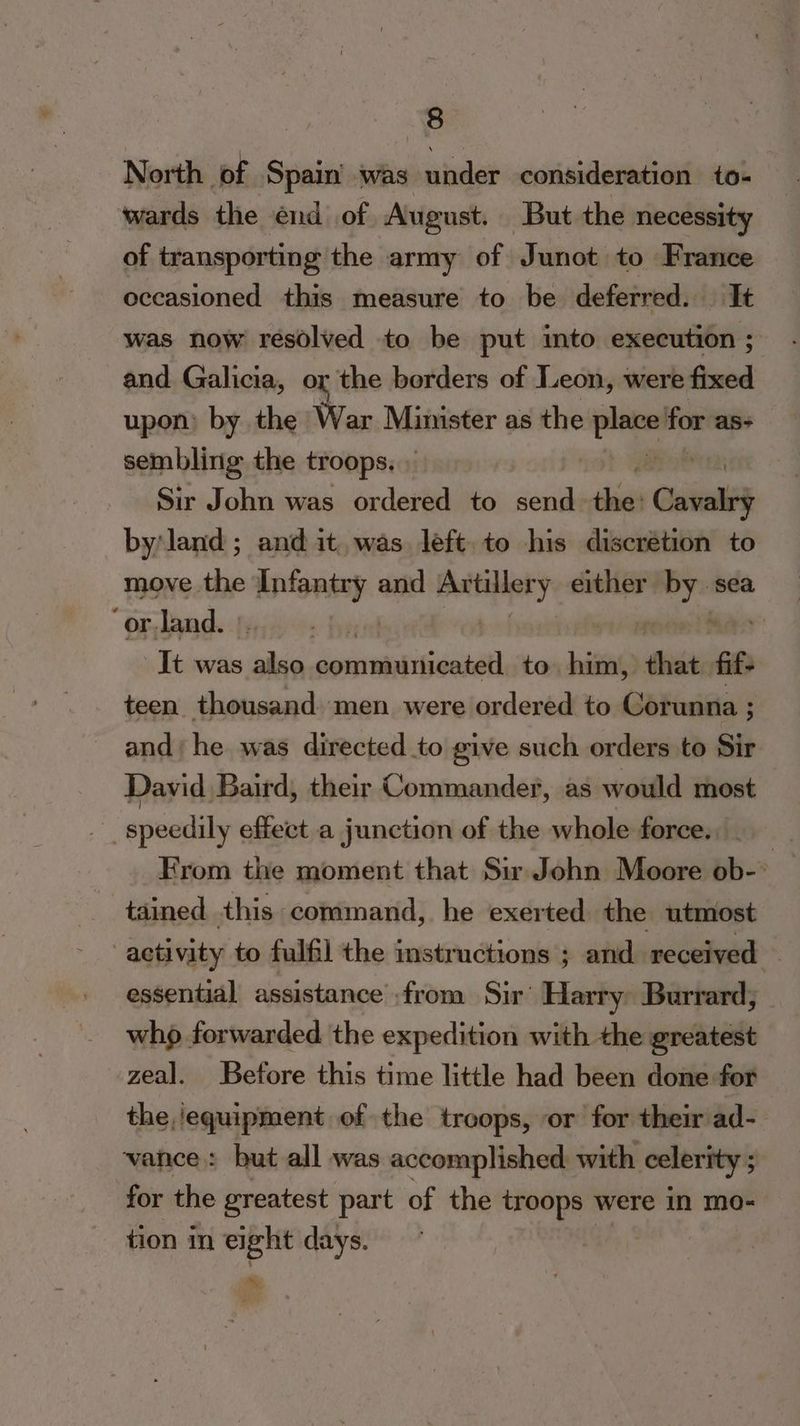 North of Spain’ was under consideration to- wards the énd of August. But the necessity of transporting the army of Junot to France occasioned this measure to be deferred. It was now resolved to be put into execution ; and. Galicia, or the borders of Leon, were fixed upon by the War Minister as the sap for as- sembling the troops. Sir John was ordered to send thie Cavalry by land; and it. was left. to his discrétion to move the Infantry and Buitiliery either — sea ‘or-land. | It was ‘he ss cdemeriacdiiaa: to hit, that at teen thousand men were ordered to Corunna ; and; he was directed to give such orders to Sir David Baird, their Commander, as would most _ speedily effect a junction of the whole force. | From the moment that Sir John Moore ob-° tained this command, he exerted the utmost activity to fulfil the instructions ; and received — essential assistance from Sir’ Harry Burrard; who forwarded the expedition with the greatest zeal. Before this time little had been done for the ‘equipment of the troops, or for their ad- vance: but all was accomplished with celerity ; : for the greatest part of the troops were in mo- tion in eight days. m,