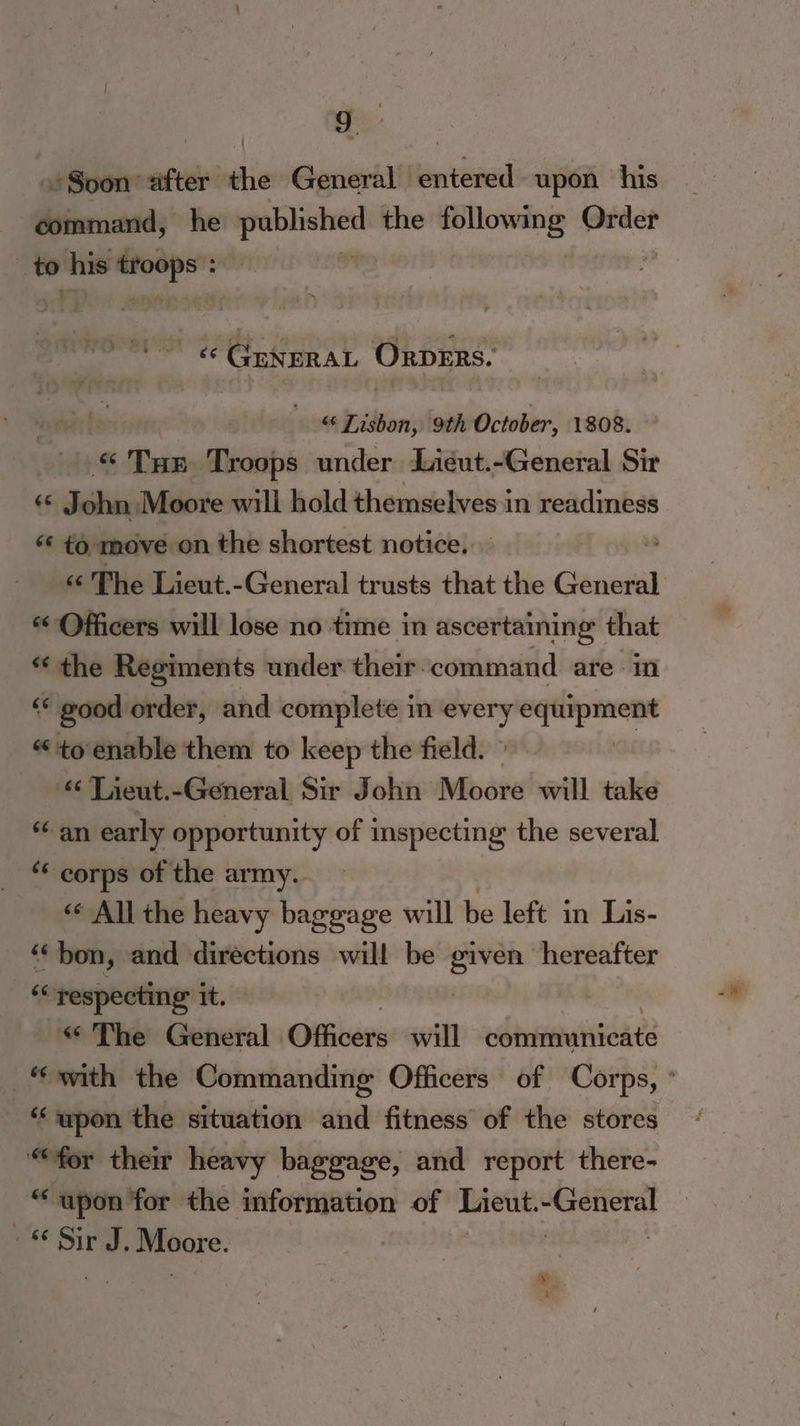 «Soon after the General entered upon his command, he coment the iit a _— | to his — «‘ GuneRAL Orpers. “‘ Tisbon, 9th October, 1808. “ Tur Troops under Liéut.-General Sir J asi Moore will hold themselves in readiness “* to move on the shortest notice. «¢ The Lieut.-General trusts that the General «Officers will lose no time in ascertaining that * the Regiments under their-command are in ‘‘ good order, and complete in every equipment “toenable them to keep the field. ° | “ Tieut.-General Sir John Moore will take «an early opportunity of inspecting the several ‘* corps of the army. « All the heavy baggage will be left in’ Liis- ‘bon, and directions will be a hereafter * ‘respecting it. « The General Ofhivers will esbtntainalie t2 “‘ wpon the situation and fitness of the stores “for their heavy baggage, and report there- “upon for the information of Lieut. rasa 66 Sir J, Moore.