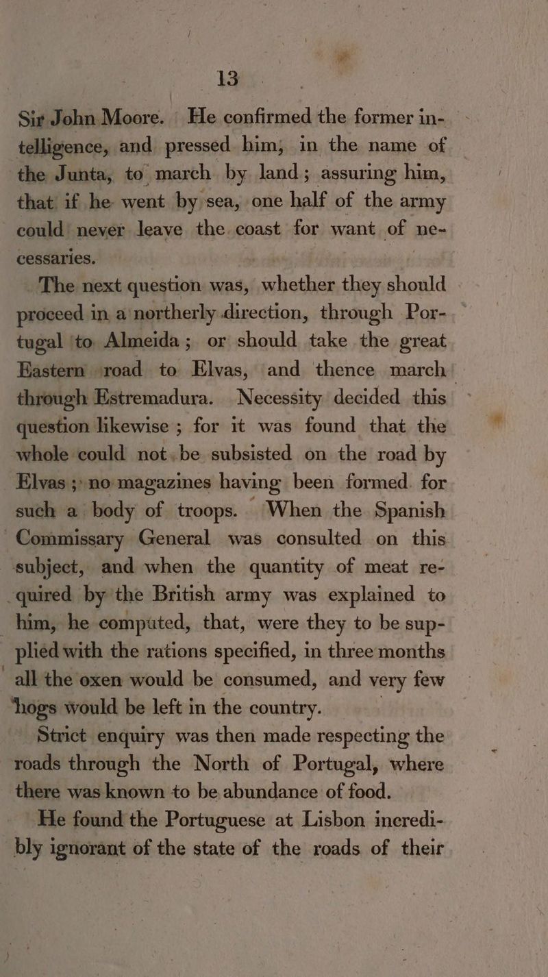 Sir John Moore. | He confirmed the former in- telligence, and pressed him; in the name of the Junta, to march by land; assuring him, that if he went by sea, one half of the army could’ never leave the coast for want of ne~ cessaries. : _ The next question was, vchathdh they should proceed in, a'northerly direction, through Por- tugal ‘to Almeida; or should take the great Eastern road to Hlvas, and thence march’ through Estremadura. Necessity decided this question likewise ; for it was found that the whole could not.be subsisted on the road by Elvas ;:no magazines having been formed. for such a body of troops. ~ When the Spanish . Commissary General was consulted on this subject, and when the quantity of meat re- quired by the British army was explained to _ him, he compated, that, were they to be sup- plied with the rations specified, in three months all the oxen would be consumed, and very few hogs would be left in the country. - Strict enquiry was then made respecting the roads through the North of Portugal, where there was known to be abundance of food. He found the Portuguese at Lisbon ineredi- bly ignorant of the state of the roads of their