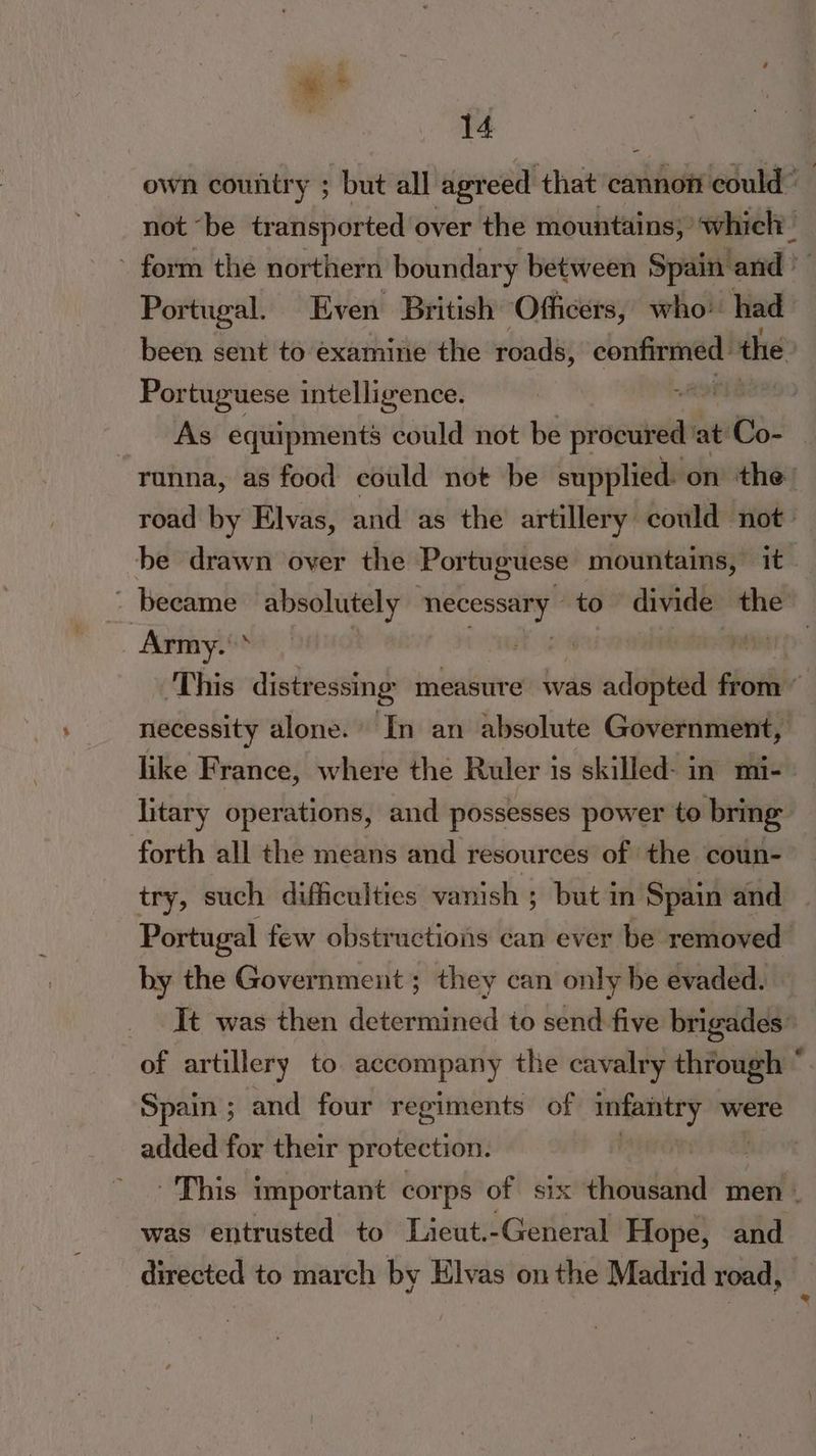 ee | 14 own country ; but all agreed that eanhonieduld® not “be transported over the mountains)’ which — ~ form the northern boundary between Spain and © Portugal. Even British ‘Officers, who had been sent to examine the roads, confirmed the Portuguese intelligence. agi’ As equipments could not be procured: at oe runna, as food could not be supplied: on the road by Elvas, and as the artillery could not. be drawn over the Portuguese mountains, it - became absolutely sno to divide the Army. a paar; ‘This distressing measute was adopted from” necessity alone. In an absolute Government, like France, where the Ruler is skilled- in mi- litary operations, and possesses power to bring forth all the means and resources of the coun- try, such difficulties vanish ; but in Spain and Portugal few obstructions can ever be removed by the Government ; they can only be evaded. It was then determined to send five brigades: of artillery to accompany the cavalry through * Spain ; and four regiments of infantry were added for their protection. 6 This important corps of six isha men - was entrusted to Lieut.-General Hope, and directed to march by Elvas onthe Madrid road, )