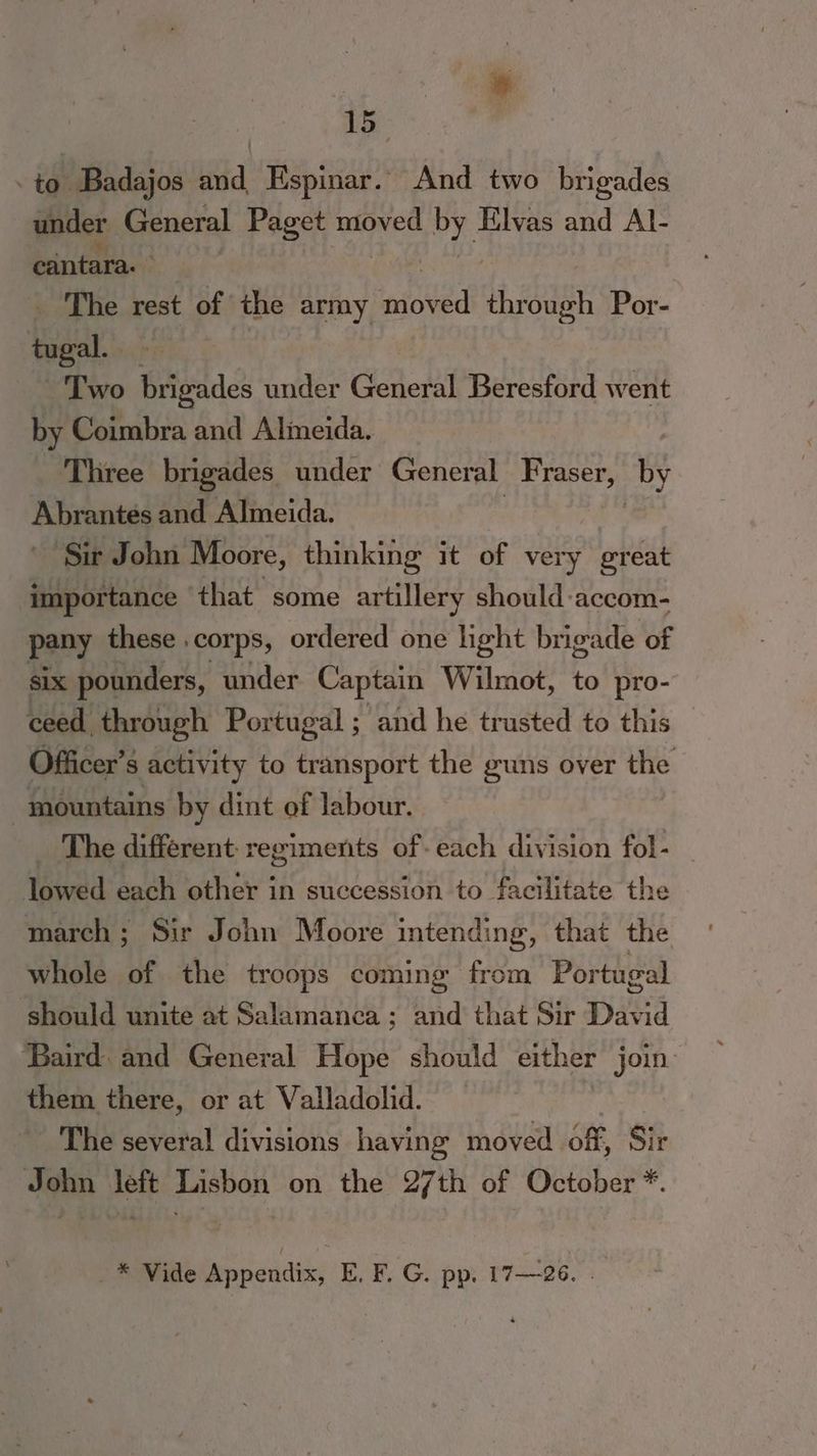 1G - to Badajos and, Kspinar. And two brigades under General Paget moved by Elvas and Al- cantara. . _ The rest of the army spiced thr ji Por- bey Two brigades under Geter Beresford went by Coimbra and Almeida. Three brigades under General Fraser, by Ahsontis and Almeida. ‘Sir John Moore, thinking it of very great importance that some artillery should accom- pany these . corps, ordered one light brigade of six pounders, under Captain Wilmot, to pro- ceed through Portugal ; and he trusted to this Officer’s s activity to transport the guns over the mountains by dint of labour. The different: regiments of- each division fol- taved each other in succession to facilitate the march; Sir John Moore intending, that the whole of the troops coming from Portugal should unite at Salamanca; and that Sir David ‘Baird. and General Hope should either join them there, or at Valladolid. _ The several divisions having moved . off, Sit John left Lisbon on the 27th of October *. _* Vide Appendix, E. F. G. pp. 17—26. .