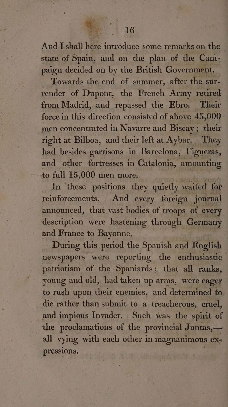 a a And I shall here introduce some remarks on the - state of Spain, and on the plan of the Cam- paign decided on by the British Government. _ ‘Towards the end of summer, after the sur- render of Dupont, the French Army retired from Madrid, and repassed the Ebro. Their force in this direction consisted of above 45, 000 men concentrated in Navarre and Biscay ; their right at Bilboa, and their left at Aybar, ) They hea besides garrisons in Barcelona, Figueras, and other fortresses in Catalonia, amounting to full 15 ,000 men more.. _ In these positions they quietly waited fab reinforcements. . And every foreign journal announced, that vast bodies of troops of every description were hastening through Germany and France to Bayonne. During this period the Spanish and English newspapers | were reporting the enthusiastic patriotism of the Spaniards; that all ranks, young and old, had taken up arms, were eager to rush upon their enemies, and determined to die rather than submit to a treacherous, cruel, and impious Inyader. Such was the spirit of the proclamations of the provincial Juntas,— all vying with each other in magnanimous eX- pressions.