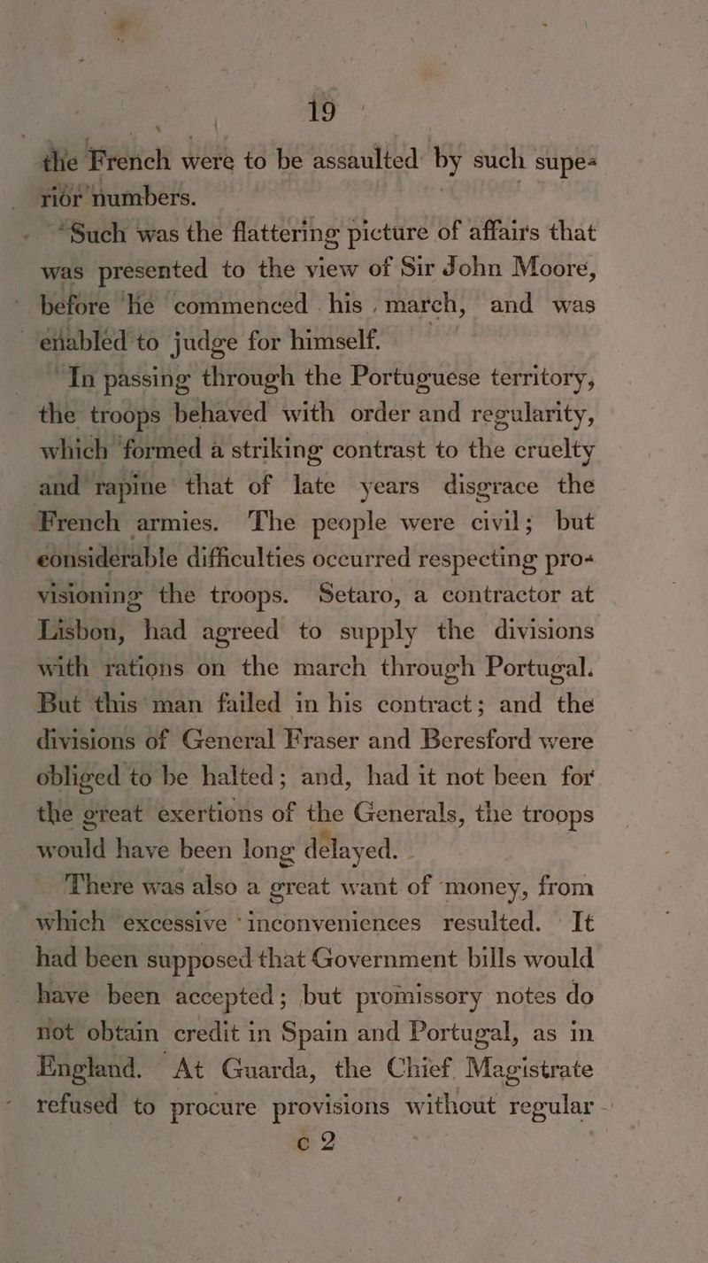 the French were to be assaulted by such supes rior numbers. _ “Such was the flattering picture of affairs that was presented to the view of Sir John Moore, before Hie commenced his, march, and was enabled to judge for himself. | “Th passing through the Portuguese territory, the troops behaved with order and regularity, which “formed a striking contrast to the cruelty and rapine that of late years disgrace the French armies. The people were civil; but considerable difficulties occurred respecting pro- visioning the troops. Setaro, a contractor at Lisbon, had agreed to supply the divisions with rations on the march through Portugal. But this man failed in his contract; and the divisions of General Fraser and Beresford were obliged to be halted; and, had it not been for the ereat exertions of the Generals, the troops w ould have been long delay red. _ There was also a great want of money, from which excessive ‘inconveniences resulted. It had been supposed that Government bills would have been accepted ; but promissory notes do not obtain credit in Spain and Portugal, as mn England. At Guarda, the Chief Wiieitiate refused to procure provisions without regular — cZ