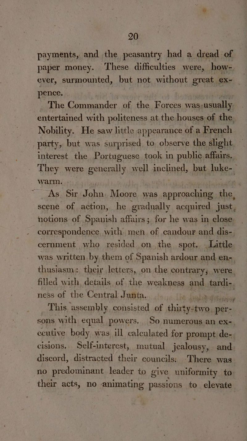 payments, and the peasantry had a dread of paper money. These difficulties were, how-. ever, surmounted, but not without great ex~ pence. | The Commander of the Forces was; usually entertained with politeness at the houses of the Nobility. He saw little appearance of a French _ party, but was surprised to observe the shght — interest the Portuguese took in public affairs. _ They were generally well inclined, but WES 7 warm. . As. Sir an Moore was Bespin oe the. scene of action, he gradually acquired justy notions of Spanish affairs; for he was in close correspondence with men of candour and dis- cernment who resided on the spot. . Little was written by them of Spanish ardour and en-_ thusiasm: their letters, on the contrary; were. filled w ith details of the weakness and tardi-. ness of the Central Junta. ba Lok es me This ‘assembly consisted of shintyat yaad vain sons with equal powers. So numerous an ex-. ecutive body was ill calculated for prompt de-. cisions. Self-interest, mutual jealousy, and. discord, distracted their councils: ‘There was no predominant leader to give uniformity to their acts, no animating passions to elevate