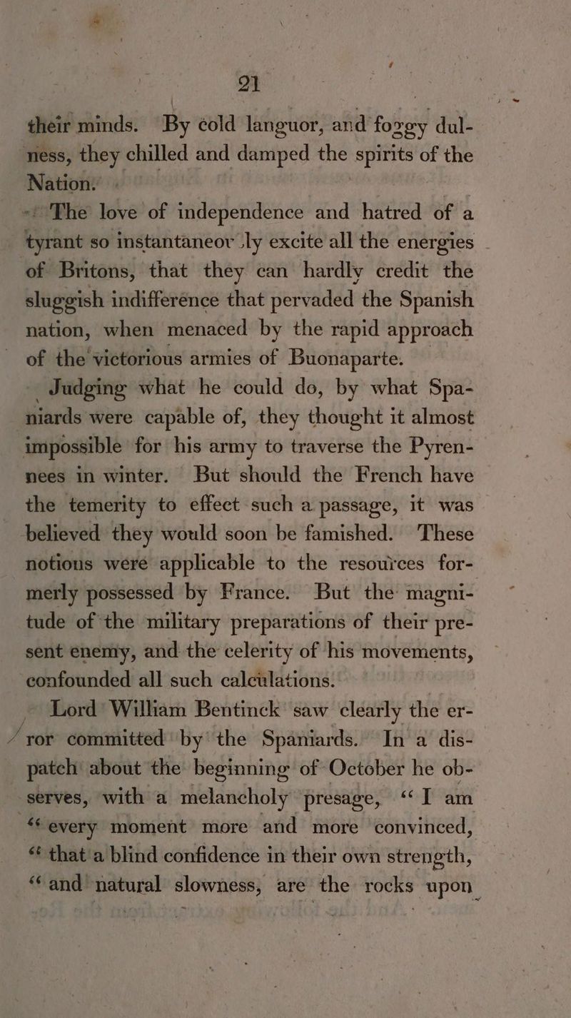 2) their minds. By cold languor, and fo vey dul- ness, they ‘were and damped the spirits of the Nation. -' The love of independence and hatred of a pin so instantaneov uly excite all the energies of Britons, that they can hardly credit the sluggish indifference that pervaded the Spanish nation, when menaced by the rapid approach of the victorious armies of Buonaparte. _ Judging what he could do, by what Spa- niards were capable of, they thought it almost impossible for his army to traverse the Pyren- nees in winter. But should the French have the temerity to effect such a passage, it was believed they would soon be famished. ‘These notious were applicable to the resources for- merly possessed by France. But the magni- tude of the military preparations of their pre- sent enemy, and the celerity of his movements, confounded all such calculations. Lord William Bentinck saw clearly the er- ‘ror committed by the Spaniards. In a dis- patch about the beginning of October he ob- serves, with a melancholy presage, ‘‘] am “every moment more and more convinced, «¢ that a blind confidence in their own strength, ‘and natural slowness, are the rocks upon_