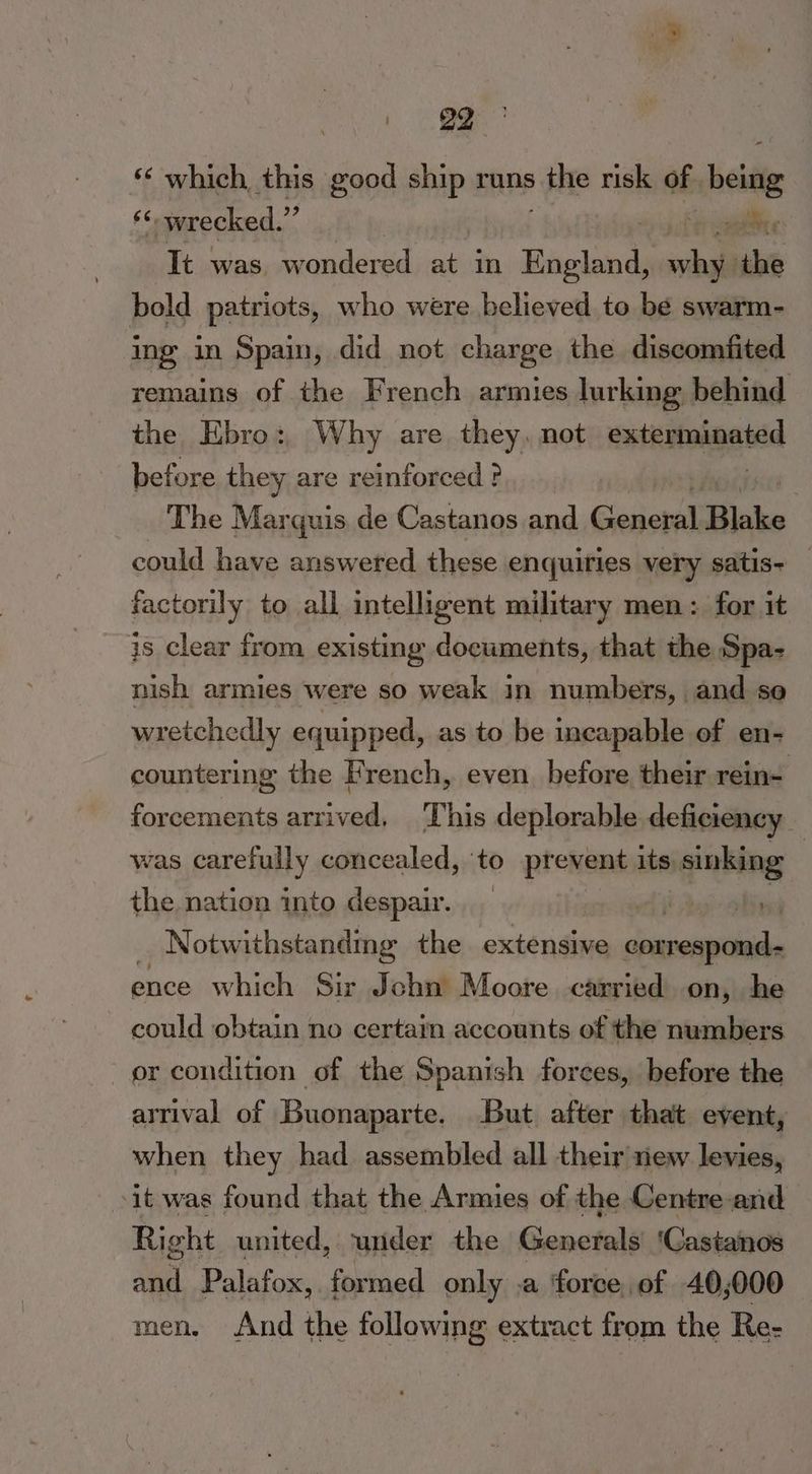 | of ‘© which this ve ship runs thie risk of Lekite ‘< wrecked. ’ “yy hr aaa It was omaicae atin England, wha the bold patriots, who were believed to be swarm- ing in Spain, did not charge the discomfited remains of the French armies lurking behind the Ebro:, Why are they, not cutkutoiggtdd before they are reimforced ? The Marquis de Castanos and Gone Blake could have answered these enquiries very satis+ — factorily to all intelligent military men: for it is clear from existing documents, that the Spa- nish armies were so weak in numbers, and se wretchedly equipped, as to be incapable of en- countering the French, even before their rein- forcements arrived, This deplorable deficiency was carefully concealed, to prevent pe Barts the nation into despair. __ _ Notwithstandmg the extensive yas ence which Sir Jchn Moore carried on, he could obtain no certain accounts of the numbers or condition of the Spanish forces, before the arrival of Buonaparte. But after that event, when they had assembled all their new levies, ‘it was found that the Armies of the Centre-and Right united, wider the Generals ‘Castanos and Palafox, formed only a ‘force, of 40,000 men, And the following extract from the Re-