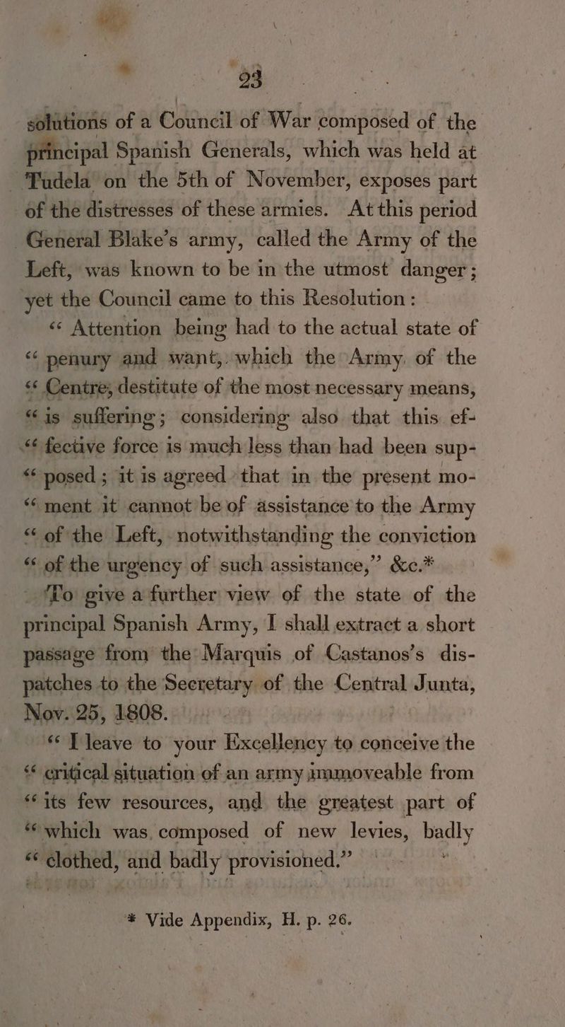 : wh s \ es: solutions of a edna of War toinposed of ‘the principal Spanish Generals, which was held at ~ udela on the 5th of November, exposes part of the distresses of these armies. At this period General Blake’s army, called the Army of the Left, was known to be in the utmost danger; yet the Council came to this Resolution : «¢ Attention being had to the actual state of és penury and want, . which the Army, of the ** Centre, destitute of the most necessary means, “is suffering; considering also that this. ef- “fective force is much Jess than had been sup- ‘* posed ; it is agreed that in the present mo- “ment it cannot be of assistance to the Army “ of the Left, notwithstanding the conviction “ of the urgency of such assistance,” &amp;e.* ‘To give a further view of the state of the principal Spanish Army, I shall extract a short passage from the Marquis of Castanos’s dis- patches to the Secretary of the Central Junta, Nov. 25, 1808. ‘¢ T leave to your Excellency te conceive the “« critical situation ef an army jmmoveable from “its few resources, and the greatest part of “which was, composed of new levies, badly 6 * clothed, and badly rome. Fee