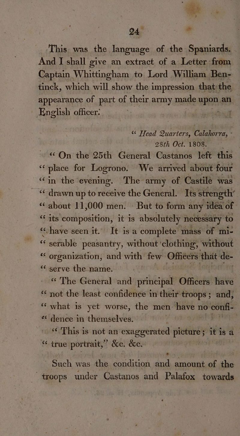 This was the language of the Spaniards, And I shall give an extract of a Letter from Captain Whittingham to Lord William Ben- tinck, which will show the impression that; the appearance of part of their army made upon an ! Eng elish officer: ‘¢ Head Quarters, Calahorra, « 28th Oct.1808. “On the 25th General Castanos left this cf place for Logrono. We arrived about four ‘in the evening. The army of Castilé was ‘* drawn up to receive the General. Its strength’ ‘“‘ about 11,000 men. - But to form any idea of << its composition, it is absolutely necessary to ‘have seen it. It is a complete mass of mi- <lsetabie peasantry, without ' clothing, without “‘ organization, and with few Ofiéers that de- << serve the name. es <¢ The General and principal Officers have ‘not the least confidence in their troops ; and, ‘‘ what is yet worse, the men have no confi- *¢ dence in themselves. sik te hia ‘¢ This is not an exaggerated picture Pitis a - ‘¢ true portrait,’ > &amp;e. &amp;e. Such was the ails and amount of the _ troops under Castanos and Palafox towards