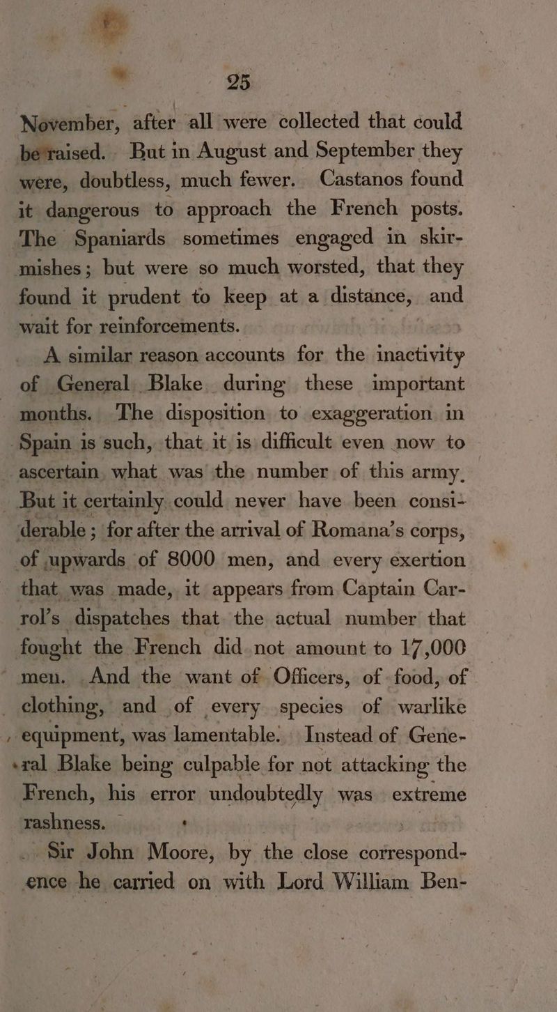 | November, after all were collected that could be'raised. But in August and September they were, doubtless, much fewer. Castanos found it dangerous to approach the French posts. The Spaniards sometimes engaged in skir- mishes; but were so much worsted, that they found it prudent to keep ata Hataings a: and wait for reinforcements. A similar reason accounts for the inactivity of General Blake during these important months. The disposition to exaggeration in Spain is such, that it is difficult even now to ascertain. what was the number of this army, But it certainly could never have been consi- derable ; for after the arrival of Romana’s corps, of upwards of 8000 men, and every exertion that was made, it appears from Captain Car- rol’s dispatches that. the actual number that fongh the French did not amount to 17,000 ! And the want of Officers, of - food, of | desbinn and of every species of warlike , equipment, was lamentable. Instead of Gene- ral Blake being culpable for not attacking: the French, his error hitters: was extreme rashness. — : Su John Moore, ‘ this close sdalesi ence he carried on with Lord William Ben-