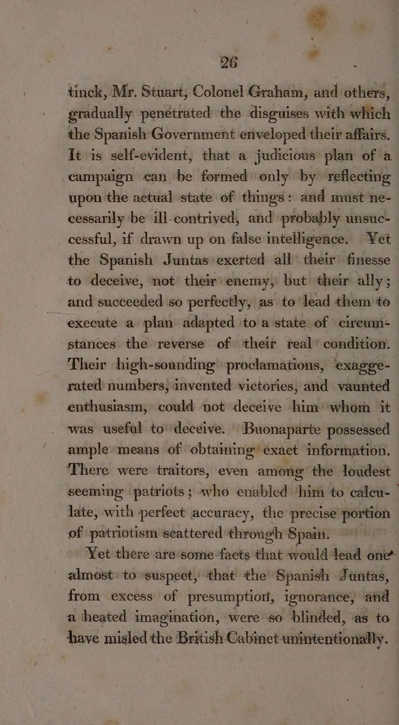 tinck, Mr. Stuart, Colonel Graham, and others, gradually penetrated the disguises with which. the Spanish Government enveloped their affairs. It is self-evident, that a judicious plan of a campaign can be formed) only by reflecting upon the actual state of thmgs: and must ne- cessarily be ill-contrived, and probably unsuc- _ cessful, if drawn up on false intelligence. Yet the Spanish Juntas exerted all their finesse to deceive, not their: enemy, but their ally ; and succeeded so perfectly, as to lead them te execute a plan adapted toa state of cireum- stances the reverse of their real’ condition. Their high-sounding proclamations, exagee- rated numbers, invented victories, and vaunted — enthusiasm, could not deceive him’ whom it was useful to ‘deceive. Buonaparte possessed ample means of obtaining’ exact information. There were traitors, even among the loudest seeming patriots ; who enabled ‘him to caleu-_ late, with perfect accuracy, the precise portion of patriotism scattered through Spain. Yet there are some-facts that would dead yikes _ almost: to “suspect, that the Spanish Juntas, from .excess of presumption, ignorance, and a heated imagination, were so blinded, ‘as to have misled the British Cabinet unintentionally.