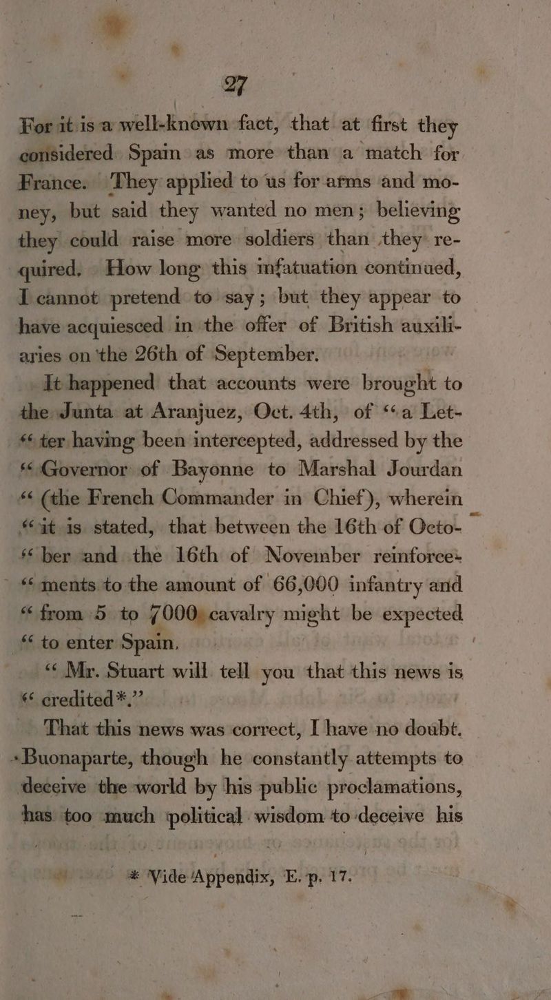 * For it isa well-known fact, that at first they considered: Spain» as more than a match for. France. They applied to us for arms and mo- ney, but said they wanted no men; believing they could raise more soldiers than they re- quired, How long this mfatuation continued, I cannot pretend to say; but they appear to have acquiesced in the offer of British auxili- aries on ‘the 26th of September. It happened that accounts were ieoupl to the Junta at Aranjuez, Oct. 4th, of ‘a Let- ter having been intercepted, addressed by the * Governor of Bayonne to Marshal Jourdan * (the French Commander in Chief), wherein i “at is stated, that between the 16th of Octo- ‘ber and the 16th of November reinforce: ' * ments to the amount of 66,000 infantry and “from 5 to v 000) cavalry might be expected _* to enter Spain, , “« Mr. Stuart will tell you that this news is * credited*.’’ . That this news was correct, I have no doubt. — +Buonaparte, though he constantly attempts to deceive the world by his public proclamations, has too much political wisdom to deceive his /