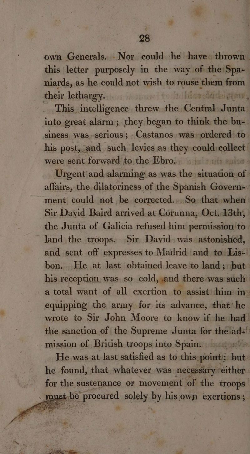 own Generals. Nor could he have» thrown this letter purposely in the way of the Spa- niards, as he could not wish to rouse them from their lethargy... Mics gta This. intelligence “snag tbe Ccaidial Realy into great alarm ; they began to think the bu-. siness was. serious; -Castanos was ordered to his post, and such levies as they pire were sent forward to the Ebro. ee Urgent: and alarming as was the situation of : affairs, the dilatoriness of the Spanish Govern=- ment could not be corrected.»,.So;: that when ° Sir David Baird arrived at Corunna, Oct.,13th, the Junta of Galicia refused him permission to land the troops. Sir David. was. astonished, and sent off expresses to Madrid and to Lis- bon. He at last obtained leave to land; but his reception. was. so cold, yand there was such | a total want of all exertion to assist: him in : equipping the army for. its advance, that’ he wrote to Sir John Moore to know if he: had” the sanction of the Supreme Junta for the’ ads’ mission of British troops into Spain. . s:4.n”. He was at last satisfied as to this. pointi; sabia he found, that. whatever was necessary : either | for the sustenance or movement of the troops: 4 a pe. procured aglely: by his own exertions ;. ~ vs * «- — Ee tray .