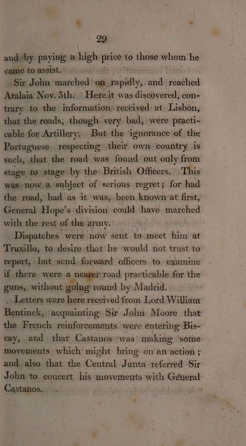 anges paying a high i to those whom he came to assist. Su John marched on epidigy oil reached ‘Aealnii Nov. 5th. © Here it was discovered, con- trary to the information: received at Lisbon, that the roads, though. very, bad, were practi- cable for Artillery. But the ‘ignorance of the Portuguese respecting their own country is such, that the road was found out only from stage - to) stage by the British Officers. This was now,a subject of serious regret; for had the road, bad as it was,.been known at first, General Hope’s division could have marched with the rest of the. army. 3 . Dispatches | were now sent £6% meet him at Truxillo, to desire that he would not trust to report, but send. forward officers to examine if there were a | nearer road practicable for the guns, without going round by Madrid. Letters were here received from. Lord William Weidineks acquainting Sir. John Moore that the French reinforcements were entering: Bis- cay, and that Castanos was’ making some movements which might bring on an action ; and also that the Central Junta referred Sir John to concert his. movements with Gexieval Castanos, iii