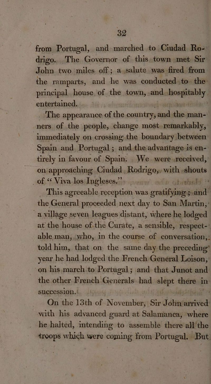 from Portugal, and marched to Ciudad Ro- drigo... The Governor of this. town met Sir John two miles. off; a salute was fired from the ramparts, and he was conducted to. the principal house. of the town, -and. “ae entertained. The appearance. of thie country, Saal me man-— ners of the people, change most, remarkably, ; immediately on crossing the boundary between Spain and Portugal ; andthe advantage is en- tirely in favour of Spain. _We_ were .received, on approaching Ciudad connate with. eae of ‘ Viva los Ingleses.”’. owls This agreeable reception was avoiisiiuletl eh vail the General proceeded next day to San Martin,’ “a village seven leagues distant, where he lodged at the house ofthe Curate, a sensible, respect-’ able man, who, in the course of conversation,: told him, that on the same day the preceding” year he had lodged the French General Loison, on his. march to Portugal; and that Junot and the other French. Generals had wi there i in succession, | . On the 13th of, November, Six J pe inviied with his advanced guard at Salamanca, where he halted, mtending to assemble there all the troops which were coming from Portugal. But.
