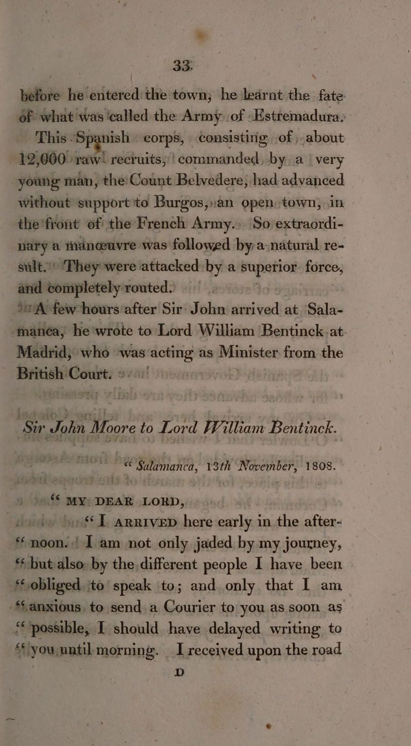 before he entered the town; he ledrnt the fate of what was ‘called the Army, of -Hstremadura. This “Spanish corps, consisting of ; about 12,000 raw’ recruits; | commanded, by avery young man, the Count Belvedere, had advanced without support to Burgos,.an open, town, in the'front of the French Army.) So extraordi- nary a mancuvre was followed by a natural re- sult. They were attacked by a ie pecin force, and completely: routed. 2g ‘0A few hours after Sir: John arrived at Sadie ‘manéa, he wrote to Lord William Bentinck.at. Madrid; who was acting as Minister from the British Court. 2:0 | Sir John Moore to Lord William Bentinck. © Salamanca, 13th November, 1808. »** MY DEAR LORD, hs »** I arrivep here early in the after- *«moon.:| 1 am not only jaded by my journey, ‘but also: by the different people I have been KE: obliged ito’ speak to; and only that I am anxious, to send a Courier to you as soon as ‘possible, I should have delayed writing to | ‘) you until morning. I received upon the road D