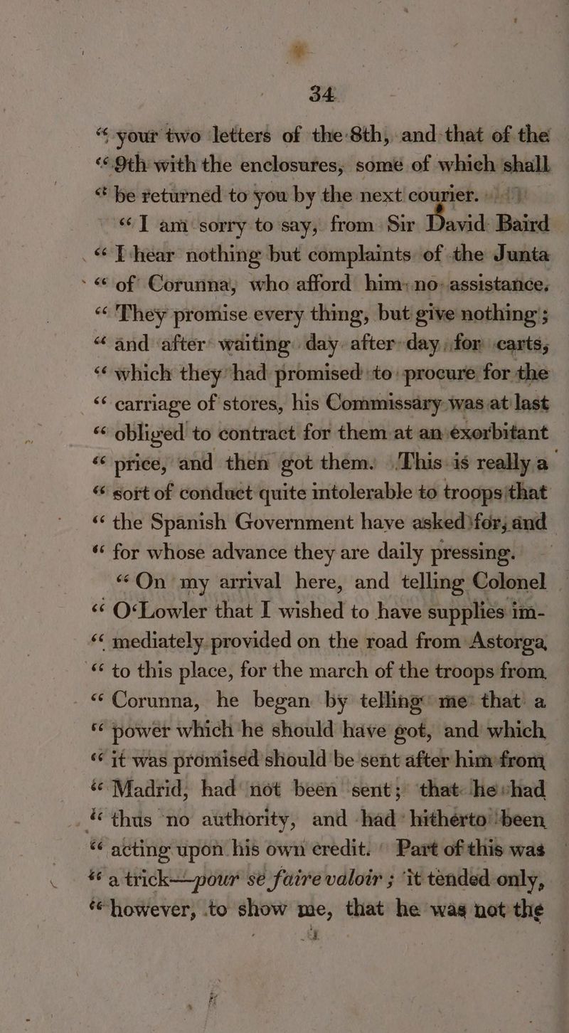 “your two letters of the 8th, and-that of the ‘¢. 9th with the enclosures, some of which ie * be returned to you by the next courier. “Tam sorry to say, from Sir Davide] Baird _“T-hear nothing but complaints. of the Junta - < of Corunna, who afford him: no: assistance, « They promise every thing, but give nothing ; “ and ‘after’ waiting day after-day for carts, <¢ which they had promised to: procure for the “carriage of stores, his Commissary was at last “6 obliged to contract for them at an éxorbitant << price, and then got them. This is really a sort of conduct quite intolerable to troops'that “‘ the Spanish Government have asked fer; and ‘* for whose advance they are daily pressing. “On my arrival here, and telling Colonel ‘<< O«Lowler that I wished to have supplies i im- ‘< mediately provided on the road from: Astorga, © to this place, for the march of the troops from, “Corunna, he began by telling me® that’ a © power which he should have got, and which ‘it was promised should be sent after himefrom ‘© Madrid; had’ not beén sent; that hevhad &amp;« thts ‘no authority, and -had: hitherto ‘been, “¢ acting upon his own credit. | Part of this was a trick—_pour sé faire valoir ; ‘it tended only, ‘however, to show me, that he was not the , > |