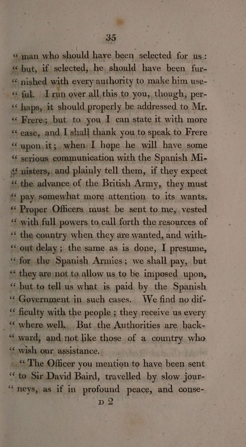 im 35 ‘man, who should have been ec for us: “ but, if selected,. he. should have been fur- ce “:nished.¥ ith every authority to. make him use- 6, Fak. L run over all, this to. you, though, per- « haps, it should properly be addressed to Mr. “ Frere; but, to you I can state it with more ease, and. I shall thank you to speak to Frere ‘“‘upon,it; when) I hope he wall have some ‘¢ serious communication with the Spanish Mi- sf misters, , and plainly tell them, if they expect ‘* the advance of the British Army, they must _ pay, somewhat more attention to its wants. ** Proper Officers, must, be sent to me, vested «« with full powers to.call forth the resources of “< the country when. they are wanted, and with- “ out delay ; the same as is done, I presume, ‘for the Spanish Armies; we shall pay, but “ they are not to, allow us to be imposed upon, ‘ but to tellus what is, paid by the Spanish ‘< Government in such cases. We find no dif- ** ficulty with the people ; they receive us every ; ‘* where well.. But the Authorities are back- “‘ ward, and.not like those of a country who ‘¢ wish our assistance. » ‘The Officer you mention to have been sent ‘to Sir David Baird, travelled by slow jour- _“‘neys, as if in profound peace, and conse- D 2