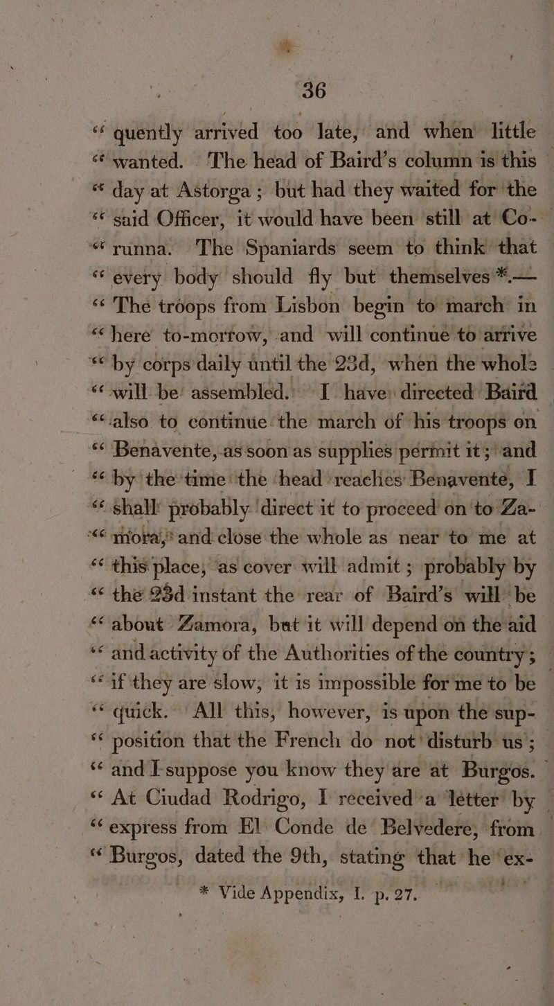 ‘‘ quently arrived too Jate, and when little «¢ wanted. The head of Baird’s column is this — * day at Astorga ; but had they waited for ‘the ‘© said Officer, it would have been still at Co- “runna. The Spaniards seem to think that — “‘ every body should fly but themselves *.— ‘* The troops from Lisbon begin to march in «here to-mortow, and will continue to arrive “by corps daily until the 23d, when the whol2 - ‘© will be! assembled.) I have: directed: Baird ‘also to continue/the march of his: troops on Benavente, as soon as supplies permit it; and ** by the time the ‘head ‘reaches Benavente, I _ “shall probably: ‘direct it to proceed on'to Za- “<“ mora,? and close the whole as near to me at | “< this place, ‘as cover will admit ; probably by - the 93d instant the rear of Baird’s will be “about Zamora, bat it will depend on the aid ‘and activity of the Authorities of the country; ‘if they are slow, it 1s impossible for me to be “quick. All this, however, is upon the sup- ** position that the French do not’ disturb us; “¢ and E-suppose you know they are at’ Burgos. ** At Ciudad Rodrigo, I received a letter by _ “express from El Conde de Belvedere, from — ‘* Burgos, dated the 9th, stating that: he ‘ ex- 2 * Vide Par I'D. 27.