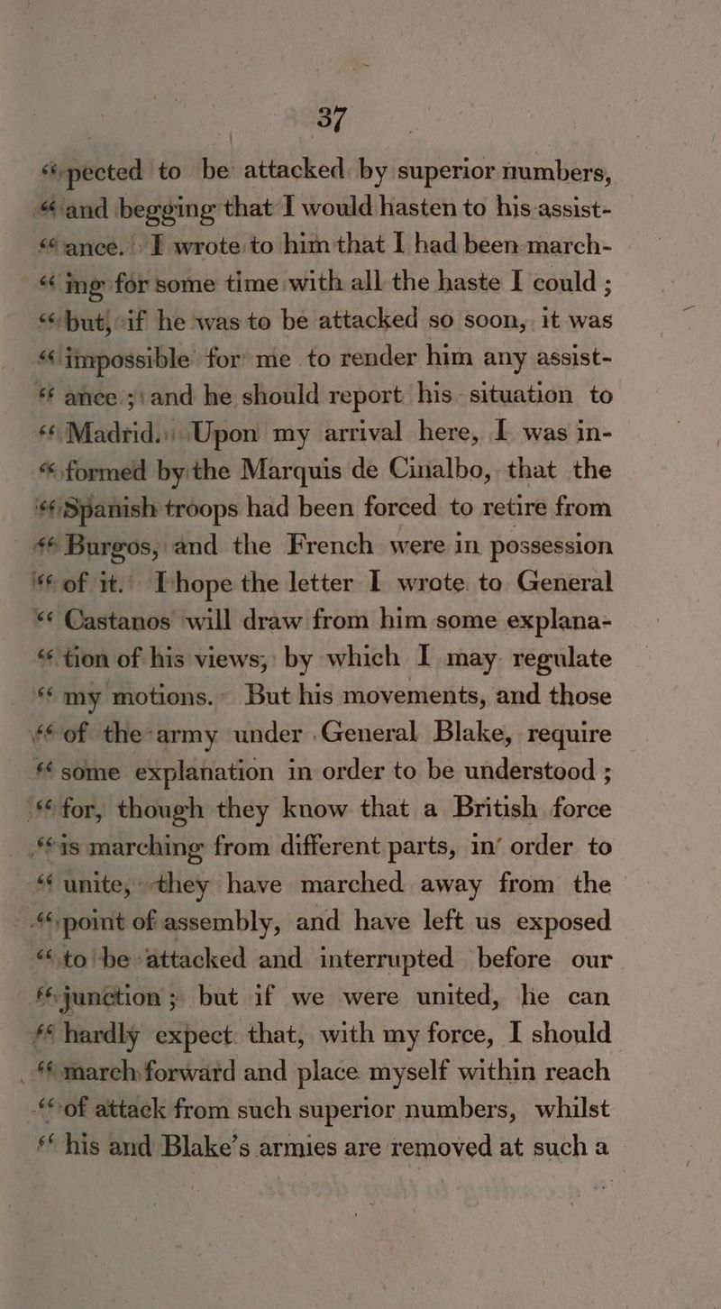 | m, ‘pected to be attacked by superior numbers, “and begging that I would hasten to his assist- “ance. I wrote to himthat I had been march- | “ime for some time with all the haste I could ; << but, af he was to be attacked so soon, it was “impossible for’ me to render him any assist- *¢ ance ;: and he should report his~ situation to ‘¢ Madrid.) Upon my arrival here, L was in- “formed by the Marquis de Cinalbo, that the ‘Spanish troops had been forced to retire from 4@ Burgos, and the French were in possession ‘of it.. [hope the letter I wrote. to General ** Castanos will draw from him some explana- “tion of his views, by which I may regulate “my motions.» But his movements, and those “of the-army under ‘General, Blake, require “some explanation in order to be understood ; ‘for, though they know that a British force _ is marching from different parts, in’ order to (unite, they have marched away from the ‘point of assembly, and have left us exposed “tobe attacked and interrupted before our ‘junction ; but if we were united, he can ff hardly expect. that, with my force, I should _ mareh forward and place myself within reach ‘of attack from such superior numbers, whilst his and Blake’s armies are removed at such a