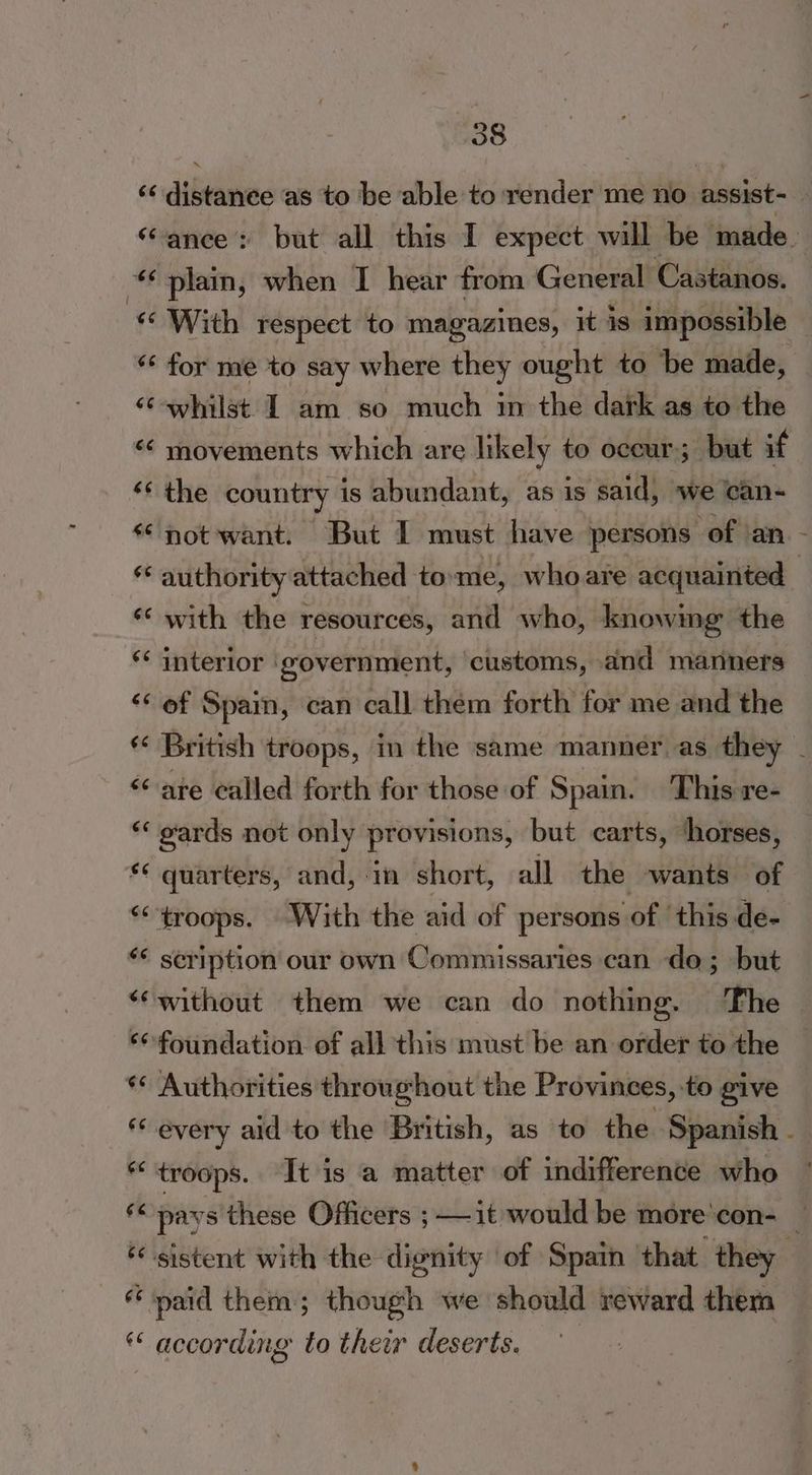 6é 66 $¢ 6 6¢ a4 (a4 ‘6 ‘6 $e €¢ ¢ n ee 66 6¢ ‘ 66 ee 66 6 n es ¢ ¢ ny 38 distance as to be able to render me no assist- ance: but all this I expect will be made. plain, when I hear from General Castanos. With respect to magazines, it is impossible for me to say where they ought to be made, whilst I am so much in the dark as to the movements which are likely to occur; but if the country is abundant, as is said, we can- not want. But I must have persons: ‘of ‘an. - authority attached tome, who are acquainted with the resources, and who, knowing the interior ‘government, customs, and manners of Spain, can call them forth for me and the British troops, in the same manner as they - are called forth for those of Spain. This re- gards not only provisions, but carts, horses, quarters, and, in short, all the wants of scription our own Commissaries can do; but without them we can do nothing. The — foundation of all this must be an order to the Authorities throughout the Provinces, to give every aid to the British, as to the. Spanish - troops. It is a matter of indifference who pays these Officers ; —it would be more'con- | paid them; though we should reward them according to their deserts.
