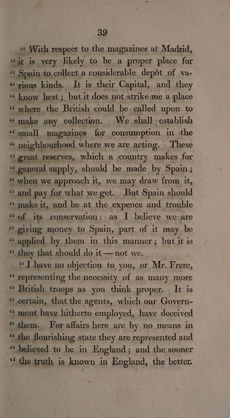 pak Pe is very sie to ey 2a proper 188 for $$ (Spain to,collect a considerable depét of va-— ee ‘gious kinds. It j is their Capital, and they « know best ; but, it does not strike me a place “* where the. British could be called upon to < make any collection. We shall establish « small magazines for consumption. in the “¢ neighbourhood where we are acting. These ‘‘ great reserves, which a jcountry makes for 6 « general supply, should be made by Spain ; ‘ “when we approach it, we may draw from it, ? and pay for what we get. But Spain should a make it, and be at. the expence and trouble <6 of its conservation: as I believe we-are “ giving money to Spain, part of it may be ‘applied by them m this manner; but it is * they that should do it — not we. _* J have no objection to you, or Mr. Frere, o representing the necessity of as many more cs British troops as you think proper. It is ‘certain, that the agents, which our Govern- ‘“‘ ment have. hitherto employed, have deceived — hid « them. For affairs here are by no means in « the. flourishing state they are represented and ‘‘ believed to be “in England ; and the sooner ** the truth is known in England, the better.