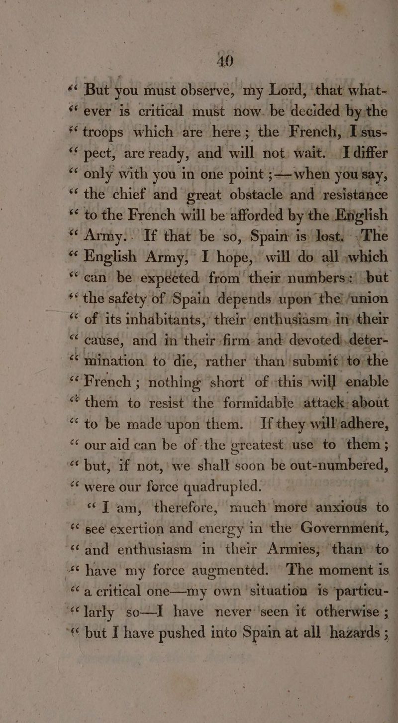 «* But you must observe, my Lord, ‘that what- * ever is critical must now. be decided by:the 2 troops which are here ; ; the French, IT sus- “ pect, are ready, and ‘will. not. wait. I differ ** only with you in one point ; ;—-when you say, ‘the chief and great obstacle and resistance — ** to the French will be affor ded by the English * Army. If that be so, Spain: is: lost, - The * English Army, I hope, will do all »which ‘ean be expected from their numbers’ but ‘the safety of ‘Spain depends upon the! union ‘* of its inhabitants,’ their enthusiasm, in) their “cause, and in their firm: and: devoted),deter- ‘¢ wination. to die, rather than: submit! to the «“ Brench ; nothing short of -this »will enable “¢them to resist the formidable attack: about “to be made upon them. If they will/adhere, <¢ our aid can be of the greatest use to them ; «but, if not, we shalt soon be out- numbered, ‘“ were our force quadrupled. ‘‘T am, therefore, much’ more anxiotk to. «« see exertion and energy in the’ Government, “and enthusiasm in their Armies; than’ to 4thave my force augmented. “The moment is “<a critical one—my own ‘situation 1s ‘particu- “larly so—I have never‘'seen it otherwise ; “€ but Ihave pushed into Spain at all hazards ;