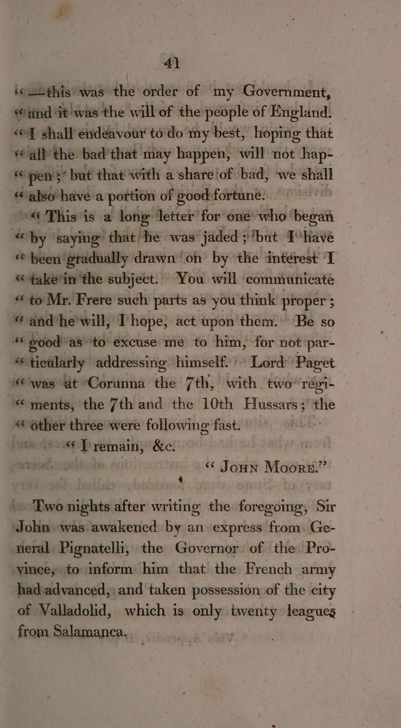 4) b6 “this: was the order of | ‘my Government, and at was the willof the people of England. «oY shall endeavour to'do my best, hoping that all the bad’ that may happen, will not hap- 66 pens’ but that with a share! of bad, we shall ‘also have a portion of f good: fortune. 7 “« This is a long letter for one who! — “by saying that he was’ jaded ; ‘but Ivhave ** been gradually drawn on by the interest’ I «“take'in the subject. You will communicate «< to Mr. Frere such parts as you think proper ; and he will, I hope, act upon them. Be so ** good as” ‘to excuse me to him, for not par- ticularly addressing himself.’ Lord: Paget € was at Corunna the 7th, with two ‘Tégi- ‘ments, the 7th and the 10th ener the 4¢ other three were following fast. tee“ Premain, &c. P. 24) <¢ Joun Moore.” Two nights after writing the foregoing, Sir John was awakened by an express from. Ge- neral Pignatelli, the Governor: of the Pro- ‘vince, to inform him that the French army hadvadvanced,: and taken possession of the city of Valladolid, which is ony men leagues from Salamanca.
