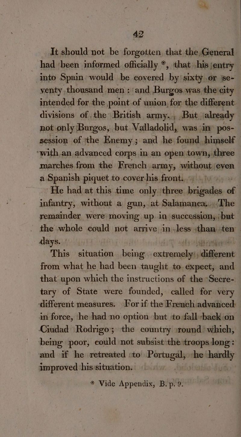 It should not be forgotten, that the General had ‘been informed officially *, that his ;entry into Spain would be covered by’ sixty .or se- venty thousand men : and Burgos was the'city | intended for the point.of union, for the different. divisions of the British army., But. already not only Burgos, but Valladolid, was in pos- session of ithe Enemy ; ; and he found himself ‘ ‘with,an advanced corps in an open town, three marches from the French: army, asain even a Spanish piquet to cover his front. ‘He had at this time only. three eile of infantry, without a gun, at Salamanea....The remainder were moving up. in succession; but the whole could not arrive in «less than ten — days. , ne This situation Lala pire ‘different from what he had been tauglit to expect, and that upon which the instructions of the “Secre- tary of State were founded, called for very different measures. For if the French advanced: in force, he had no option but todallback on Ciudad Rodrigo; the country »round which, being poor, could ‘not subsist the troops long : and if he retreated to ei ie ye! improved his‘situation. * Vide Appendix, B. p. 9.
