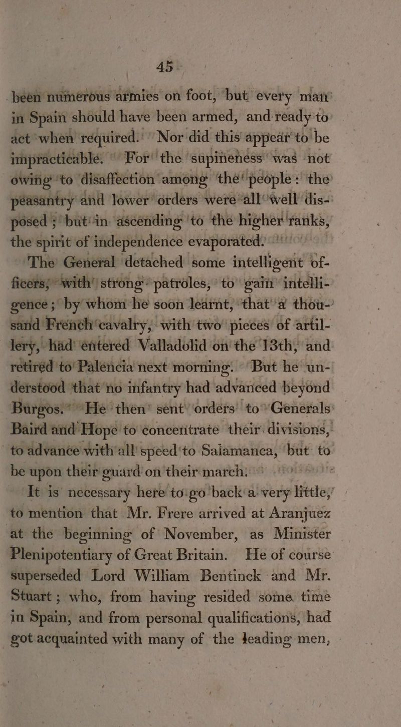 been numerous atmies on foot, but ‘every matty’ in Spain should have been armed, and ready to act when required. Nor did this appear to be impracticable. | For’ the’ supineness: “was not owing ‘to disaffection among the’ people: the: péasantry and lower’ orders were “all well dis- posed ; but'in ‘ascending: ‘to the beeliee site: the spirit of itidepiendence evaperatade 2 ‘The General detached some aye? of- ficers; with’ strong’ patroles, to gain intelli- gence ; by whom he soon learnt, ‘that''a thou- sand Frenéh’cavalry, with two pieces of artil- lery, hid’ entered Valladolid on the 13th, and retiréd to’ Palencia next morning. “But he un-. derstood that no infantry had advanced beyond Burgos. He then’ sent’ orders’ to Generals: _ Baird and Hope to concentrate their divisions, to advance with all speed ‘to aera but: to be upeti their guard on their march) 0) ‘It is necessary here to'go‘back'a very little, | to mention that Mr. Frere arrived at Aranjuez at the beginning of November, as Minister Plenipotentiary of Great Britain. He of course superseded Lord William Bentinck and Mr. Stuart ; who, from having resided some time in Spain, and from personal qualifications, had got acquainted with many of the deading men,