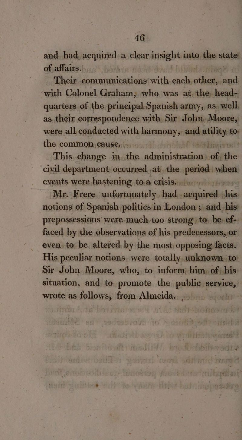 , and had eee a. clear sian into the state’ of affairs. | Their a ie ale side al ode ee ‘with Colonel. Graham; who was at. the: head- quarters. of the prineipal.Spanish army, as. well, as their correspondence with Sir John. Moore,: were all conducted with harmony, and cee to: the common. cause. | This. change in. the PN Fine au nn civil department, occurred ,at. the — when events were hastening to.a crisis. Mr. Frere unfortunately. had meres ib notions of Spanish politics in London ; and_ his’ prepossessions were much, too strong’ to, be: ef- faced by the observations of his predecessors, or even to be. altered by the most opposing facts. His peculiar notions were totally unknown. to Sir John Moore, who, to inform: him, of. his situation, and to, promote the public service,’ wrote as follows, from Almeida... |