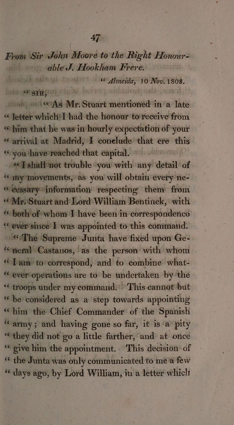 From Sir. sible ‘Mecord to the Right Honour | cable J. Hookham Frere. | (Ob deh uy sae merle 10 Nov. 1808. wet SiR}! , | ' used] pail <4 Ad Mr. Seaaire shbictzonnrs ina late ~q wash which! Thad the honour to‘receive from “him that he was in hourly expectation of your “ arrival at Madrid, I conelude that ere this “you ‘have ‘reached that capital. _ Fshall not trouble you with any detail of “my Movements, as you will obtain evety ne- i éessary information respecting them‘ from “Mr. Stuart and’ Lord William Bentinck, with ‘both of whom I have been in correspondence ‘ever since I was appointed to this command. The Supreme’ Junta have fixed upon Ge- ‘“meral Castanos, as the person with whom «Tam to’ correspond, and to combine what- ‘“ ever’ operations are to be undertaken by ‘the *« troops under my command. ‘This cannot but ‘be considered as a step towards appointing “him the Chief Commander of the Spanish ‘army; and having gone so far, it is ‘a’ pity € they did not go a little farther, and at once “ give him the appointment. This decision’ of the Junta was only communicated to me ‘a few “* days ago, by Lord William, i in a letter whiclt
