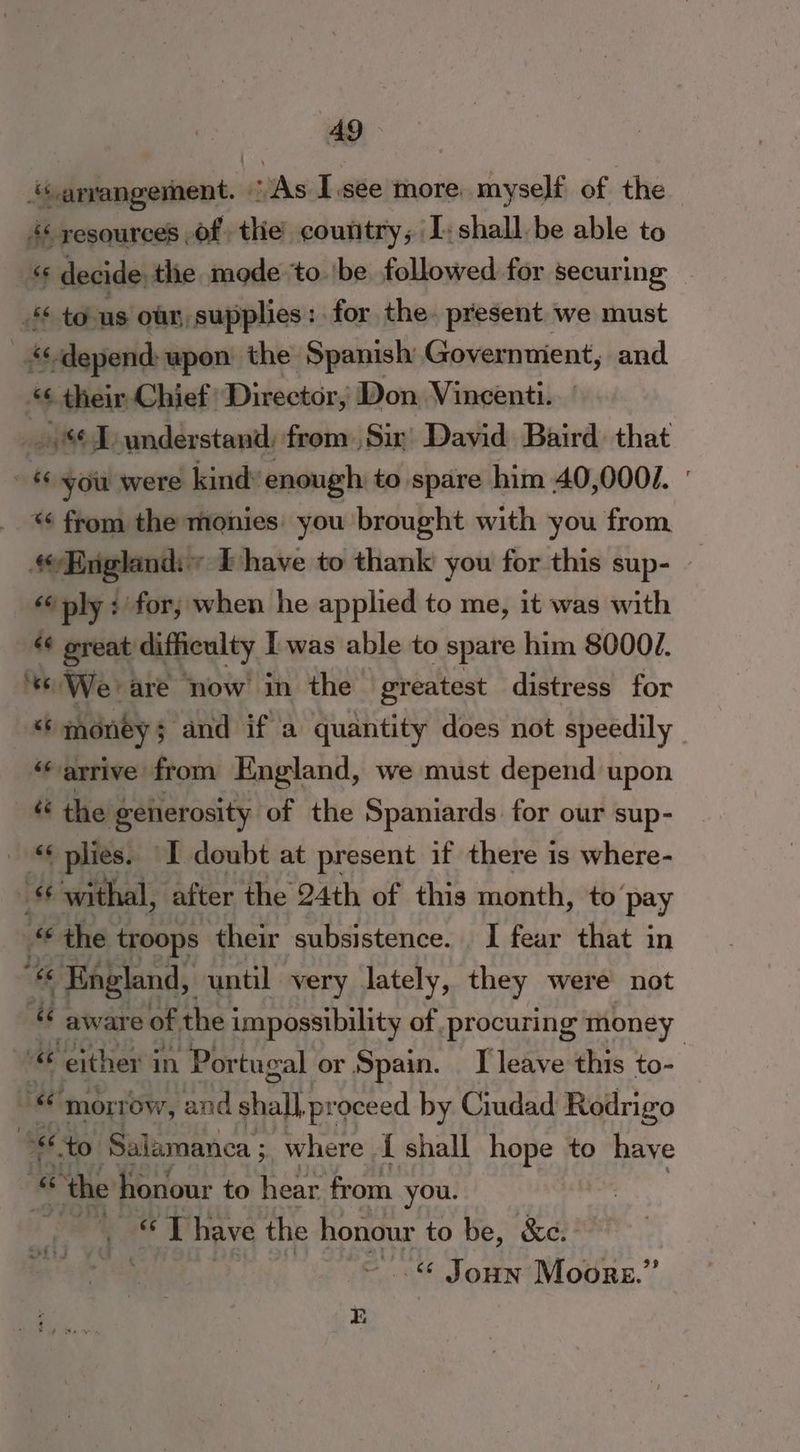 ‘arrangement. “As I.see more. myself of the 4 yesources ,of the country; [shall be able to « decide the mode to ‘be followed for securing to 16 oar, supplies: for the. present we must ‘depend: upon the Spanish Governnient, and 4 their Chief. Director, Don Vincenti. _. I understand, from Sir) David Baird. that 66 you were kinds enough to spare him A0,000/. ' * from the monies: you ‘brought with you from England: ~ Ehave to thank you for this sup- — | «ply : for; when he applied to me, it was with «¢ ereat difficulty I was able to spare him 80004. ‘We are now in the greatest distress for sh money ; and if a quantity does not speedily “arrive from England, we must depend upon “ the generosity of the Spaniards for our sup- «6 plies. I doubt at present if there is where- « withal, ‘after the 24th of this month, to’ pay “ the troops their subsistence. I fear that in “6 England, until very lately, they were not be aware of the impossibility of procuring money “ either j in “Portugal or Spain. [leave this to- | “ morrow, and shall .proceed by Ciudad Rodrigo to, Salamanca ; where | { shall hope to have « “the honour to hear from you. : “veh ae P have the honour to be, &c. ~ ..% Joun Moore.”