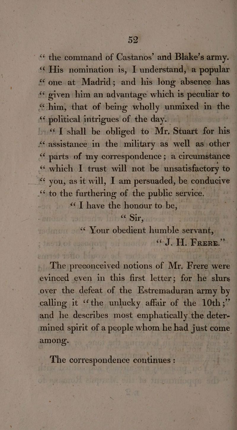 *¢ the command of Castanos’ and Blake’s army. ‘¢ His nomination is, I understand, a popular — sone at Madrid; and his Jong absence has «* given him an advantage which is peculiar to. ‘him, that of being wholly unmixed in) the “¢ political intrigues of the day. “‘ ['shall be obliged to Mr, Stuart for his — ** assistance in the military as well as other | “< parts of my correspondence; a circumstance “ which I trust will not be unsatisfactory to << you, as it will, I am persuaded, be conducive ‘to the furthering of the public service. ‘<< I have the honour to be, “ Sir, | ‘* Your obedient humble eel ual «J. H. Frere.” The preconceived notions of Mr. Frere were evinced even in this first letter; for he slurs over the defeat of the Retreat army by calling it “the unlucky affair of the 10th;” and he describes most eniphatieallyseeee deren mined spirit of a people whom he had just come among. Ra; ; \ The correspondence continues :