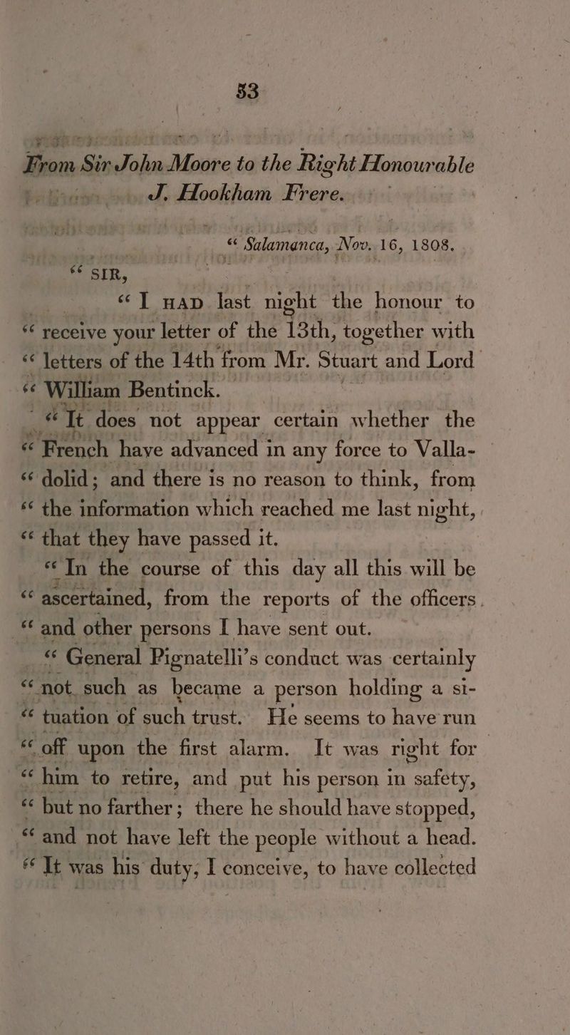 From Sir ie crite to won Rac habiu ‘able ! J. Hookham Frere. . | ies Salamanca, Now. 16, 1808, ee SIR, : ‘© T HAD last, night fe honour to *¢ receive your letter of the 13th, together with ‘* letters of the 14th from Mr. Stuart and Lord 46 William Bentinck. 6 It does not appear certain whether the é ‘French haye advanced in any force to Valla- — «“ dolid; and there is no reason to think, from ‘© the information which reached me last night, s* that they | have passed it. ‘In the course of this day all this will be ee ascertained, from the reports of the officers. “© and other persons I have sent out. a « General Pignatelli’s conduct was certainly not. such as hecame a person holding a si- ce tuation | of acc trust. He seems to have run & off upon the first alarm. It was night for | c “him to retire, and put his person in eel « but no farther; there he should have stopped, &< and not have left the people without a head. 6 It v was his duty, I conceive, to have collected