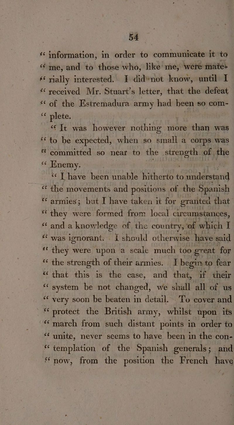 €é Ceti 54 information, in order to communicate it to me, and to those who, like me, ‘were mate> rially interested. I did*not know, until I received Mr. Stuart’s letter, that the defeat of the Estremadura army hee been so com- plete. ‘¢ It was however nothing more than was to be expected, when so small a corps was committed so near to the Aiea of the Enemy. ‘¢ T have been unable hitherto to ovata the movements and positions of the Spanish armies; but I have taken it for granted that they were formed from local circumstances, me a knowledge of. the country,” ‘of which ii was ignorant. . It should other wise have said they were upon a scale much too great for the strength of their armies. [| begin. to fear that this is the case, and that, if their system be not changed, we shall all of us very soon be beaten in detail. To cover and protect the British army, whilst upon its march from such distant points in order to templation of the Spanish generals; and ‘i ¥
