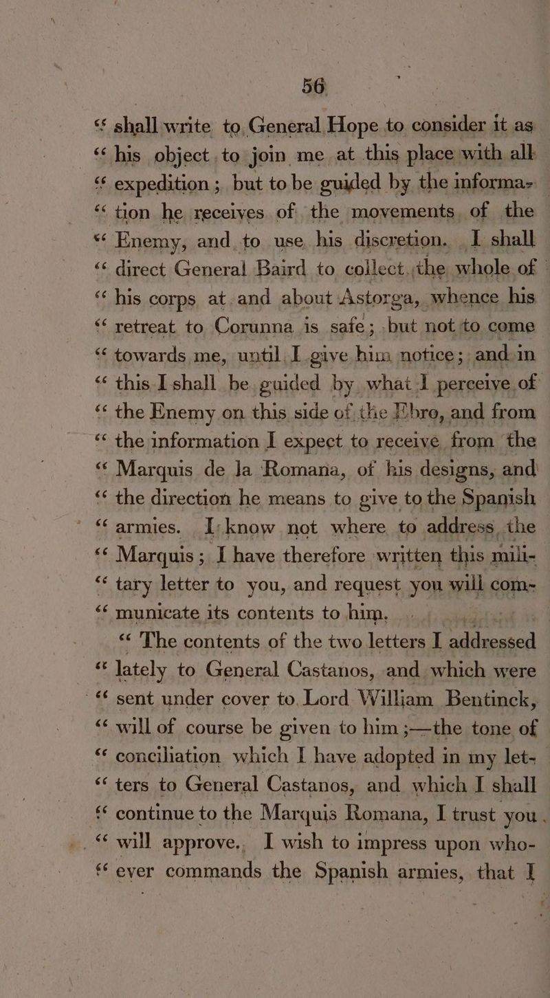 cs é¢ 4 A ee ~ n ww nn 56 shall write to, General, Hope to oaueides it ag his object .to jom me at this place with all tion he receives. of the movements, of the Enemy, and to use his discretion. I shall his corps at. and about Astorga, whence his retreat. to. Corunna is safe; but not to come towards me, until I give him notice ; and. in the Enemy on this side of the F. bro, and from the information I expect to receive from the Marguis de Ja Romana, of his designs, and) the direction he means to give to the Spanish Marquis ; ; I have therefore written this mili- tary letter to you, and request you will com- municate its contents to him. lately to General Castanos, and which were sent under cover to, Lord William Bentinck, will of course be given to him ;—the tone of ters to General Castanos, and which I shall will approve. I wish to impress upon who- ever commands the Spanish armies, that |
