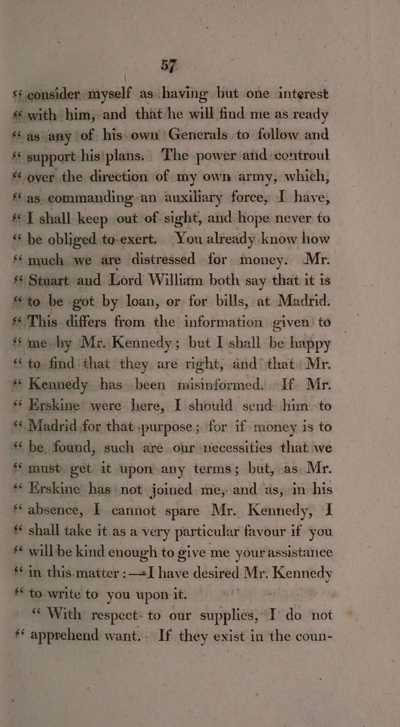 <¢ consider . savult as having but one sritpbeoe : s with him, and that he will find me as ready ‘as any of his own Generals to follow and «* support hisiplans.. The power and controul “over the direction of my own army, which, ‘as commanding-an auxiliary force, I have, ** T shall keep out of- sight, and hope never to ‘‘ be obliged ta-exert, You already know how ‘much we are distressed for money. Mr. s Stuart and Lord William both say that it 1s to be got by loan, or for bills, at Madrid. s* This differs from the information given to ‘me by Mr. Kennedy; but I shall be happy to. find ‘that they. are right, and that) Mr. #5 Kennedy has .been misinformed. If Mr. ‘‘ Erskine were here, I should send him -to ** Madrid for that purpose; for if money is to *‘ be. found, such are our necessities that we *‘ must get it upon any terms; but, as, Mr. «* Erskine’ has‘ not joined me, and as, in his f‘ absence, I cannot spare Mr. Kennedy, J ** shall take it as a very particular favour if you f¢ will be kind enough to give me your assistance *¢ in this matter :—«I have desired Mr. Kennedy ** to write to you upon it. | , « With respect: to our supplies, ] as not ** apprehend want. . If they exist in the coun-