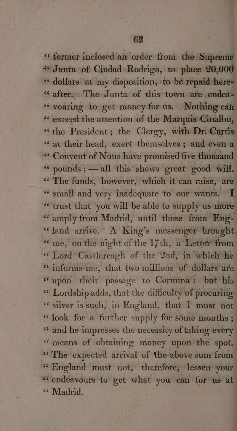 <¢ former inclosed an order from the Supreme +¢ Junta of Ciudad. Rodrigo, to: place 20,000 “¢ dollars at my disposition, to bé repaid here ‘¢ after. The Junta‘of this town-are endea= - youring to get money for us. . Nothing caf ‘“ exceed the attention of the Marquis Cinalbo, “the President; the Clergy, with Dr. Curtis ‘¢ at their head, exert themselves ; and even a “¢ Convent of Nuns have promised five thousand e pounds ;—all this shews great | good will. «The funds, however, which it can raise, ate “¢ small and very inadequate to our wants. I “trust that you will be able to supply us more: “amply from Madrid, until those from Eng- “Jand arrive. A King’s messenger brought. “me, onthe night of thie 17th, a ‘Letter from os Lord Castlereagh of the 2nd, in which he bb. snag me, ink two millions of dollars are Las ‘upon their passage to Corunna: but his « Lordship adds, that the difficulty of procuring ‘* silver is such, in England, that IP must not ‘look for a further supply for some months ; ‘and he impresses the necessity of taking every : “means of obtaining money upon the spot. ‘‘'The expected arrival of the above sum from “England must not, therefore, lessen your Ke eniddaseans to get what you can for us at. ‘¢ Madrid.