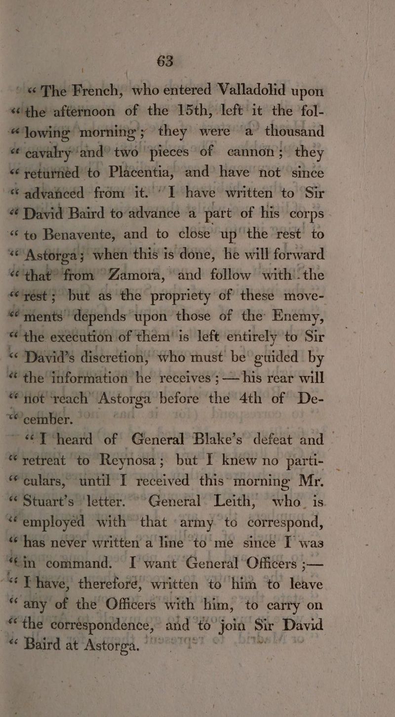 ' « The French, leo entered Valladolid upon “the afternoon of the 15th, left it the fol- Jowing morning’ Fy they were ‘a thousand < cavalry ‘and’ two pieces of cannon; they < returned to Placentia, and have not since “ advanced from it.'‘'I have written to Sir é# David Baird to advance a part of his corps - “< to Benavente, and to close up| the rest to “ Astorga ; ; when this is done, he will forward “that” from Zamora, and follow with'-the “yest; but as the propriety of these move- « ‘ments depends upon those of the Enemy, “ the execution of them! is left entirely to Sir <“ David's discretion, who must be’ guided by % the information he receives ; . 2 His rear will “not ‘reach’ Astorga before the 4th of De- ceinber. ~ « Theard of ‘General Blake’s defeat and | “ retreat to Reynosa; but I knew no parti- a culars, ‘until I received this’ morning Mr. Stuart’s ‘letter. General Leith, who. is *“ employed with ‘that «army to correspond, ‘has never written a line to me since I was “cin command. I want General Officers ;— “* Thave, therefore, written to him to leave “any of the Officers with him, to carry on “the correspondence, and to” er Sir Pand  Baird at Astorga. ° cal rst