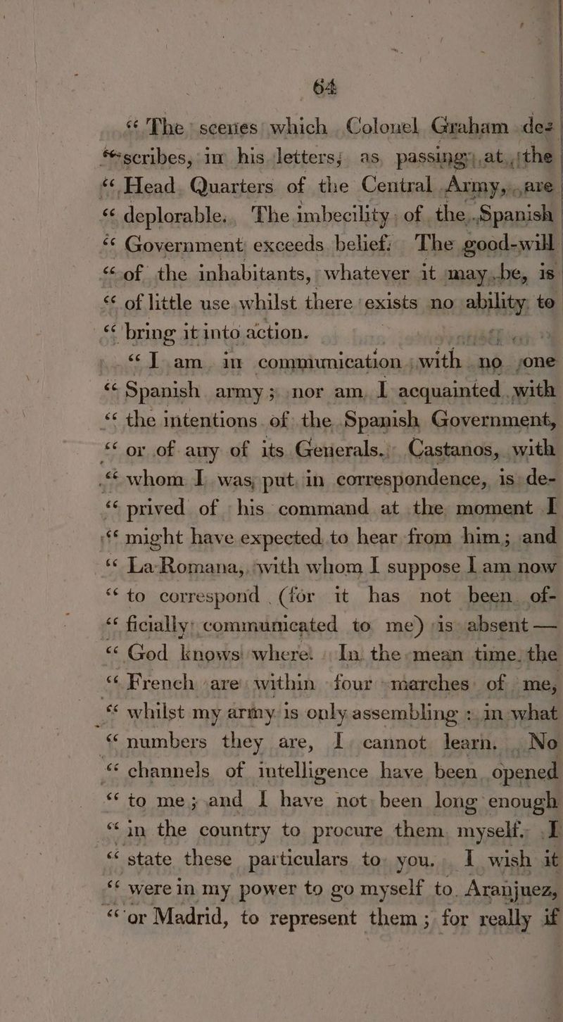 Phe: scenies' which Colonel Graham dez ‘scribes, im his letters; as, passingy),at, the “ Head Quarters of the Central Army, are ce deplorable. The imbecility. of the. Spanish ‘¢ Government exceeds belief: The good- will «6 of the inhabitants, whatever it may be, 18 < of little use. whilst there ‘exists no — to cs bring it into action. at. 3 6 Toam. an communication , mer Fi no. one “ Spanish army ; nor am, 1 acquainted with << the intentions. of. the Spanish Government, “* ox of any of its Generals. Castanos, with © whom I was, put. in correspondence, i is de- © prived of ‘his command at the moment I ‘** might have expected to hear from him; and ‘« La-Romana,, swith whom I suppose lam now “to correspond (for it has not been. of- “‘ ficially; communicated to me) is absent — “«< God lings where: In the mean time. the “ French are within four marches of ‘me, whilst my army. 1s only assembling : in what “numbers they are, I. cannot learn. _No ‘channels of intelligence have been. opened “to me; and I have not been long enough “in the country to procure them. aan + ‘‘ state these particulars to, you. I wish it were in my power to go myself to. Aranjuez, ‘or Madrid, to represent them ; ; for really if