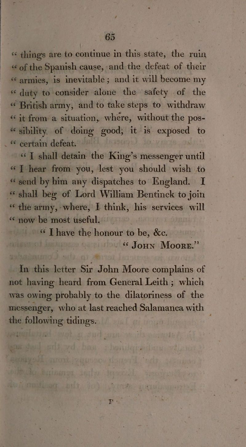 “* things are to continue in this state, the ruin “ of the Spanish cause, and the defeat of their “armies, is inevitable; and it will become my 6 duty to consider alone the safety of the « British army, and to take steps to withdraw «it from a situation, where, without the pos- “sibility of doing good, it is exposed to . © certain defeat. — \ ‘«‘] shall detain the King’s messenger until «J hear from you, lest you should wish to « send by him any dispatches to England. I shall beg of Lord William Bentinck to join “the army,-where, I think, his services will | “‘ now be most useful. _ [have the honour to be, &amp;c. | | - © Joun Moore.” ts apf ) ¥ In this letter Sir John Moore complains of not having heard from General Leith ; which. was owing probably to the dilatoriness of the messenger, who at last reached Salamanca with the following tidings.