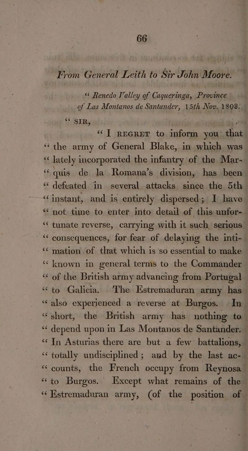 3 From General Leith to Sir John Moore. ** Renedo J’alley of Caqueringa, Province _ of Las Montanos de Santander, 15th Nov, 1808. 6 Gry panei iid ah “tT reGrer to inform you that “the army of General Blake, in which was ‘« lately incorporated the infantry of the Mar- ff quis de Ja Romana’s division, has been ‘‘ defeated in several attacks since the 5th ‘instant, and is entirely dispersed; I have <‘ not time to enter into detail of this-unfor- ‘f tunate reverse, carrying with it such serious -“ consequences, for fear of delaying the inti- ‘mation of that which is ‘so essential to make ‘known in general terms to the Commander | ‘“‘ of the British army advancing from Portugal | “to Galicia. The Estremaduran army has ‘‘also experienced a reverse at Burgos. In ‘short, the British army has nothing to ‘‘ depend upon in Las Montanos de Santander. — ‘¢ In Asturias there are but a few battalions, “¢ totally undisciplined ; and by the last ac- ‘ ~« counts, the French occupy from Reynosa | ‘‘to Burgos. ixcept what remains of the ‘‘Hstremaduran army, (of the position of