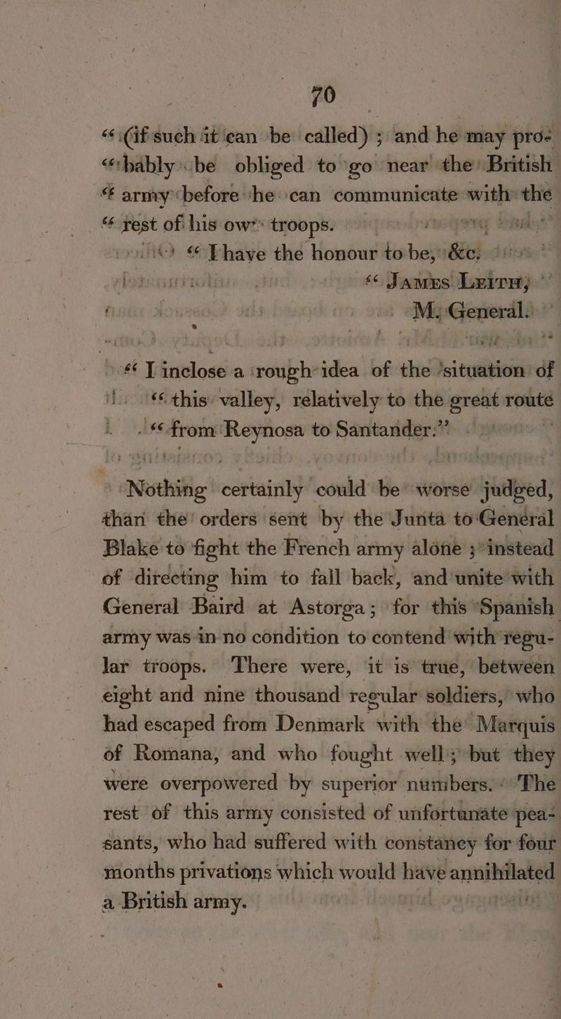 | | yo ‘<.(if such it ean be called) ; and he may pro- “thably be obliged to go near the’ British. “ army before ‘he ‘can communicate with the “<¢ sae of his ow” troops. roy | S MS have the honour to be, Ke | iki wien ght ‘ Jamus Leirs; . M arene “| ee ai cabs idea of the ‘situation of ‘this valley, relatively to the great route .§ hd 66, from aan to Santanider.” Nothite iinet could be worse judeed, #han the’ orders sent by the Junta to: General Blake to fight the French army alone ; instead of directing him to fall back, ‘and unite with General Baird at Astorga; for this ‘Spanish army was in no condition to contend with regu- lar troops. There were, it is true, between eight and nine thousand regular soldiers, who had escaped from Denmark with the’ Marquis of Romana, and who fought well; but they were overpowered by superior numbers. « The rest of this army consisted of unfortunate pea- sants, who had suffered with constaney for four months privations which would have annihilated a British army. i ; aint”