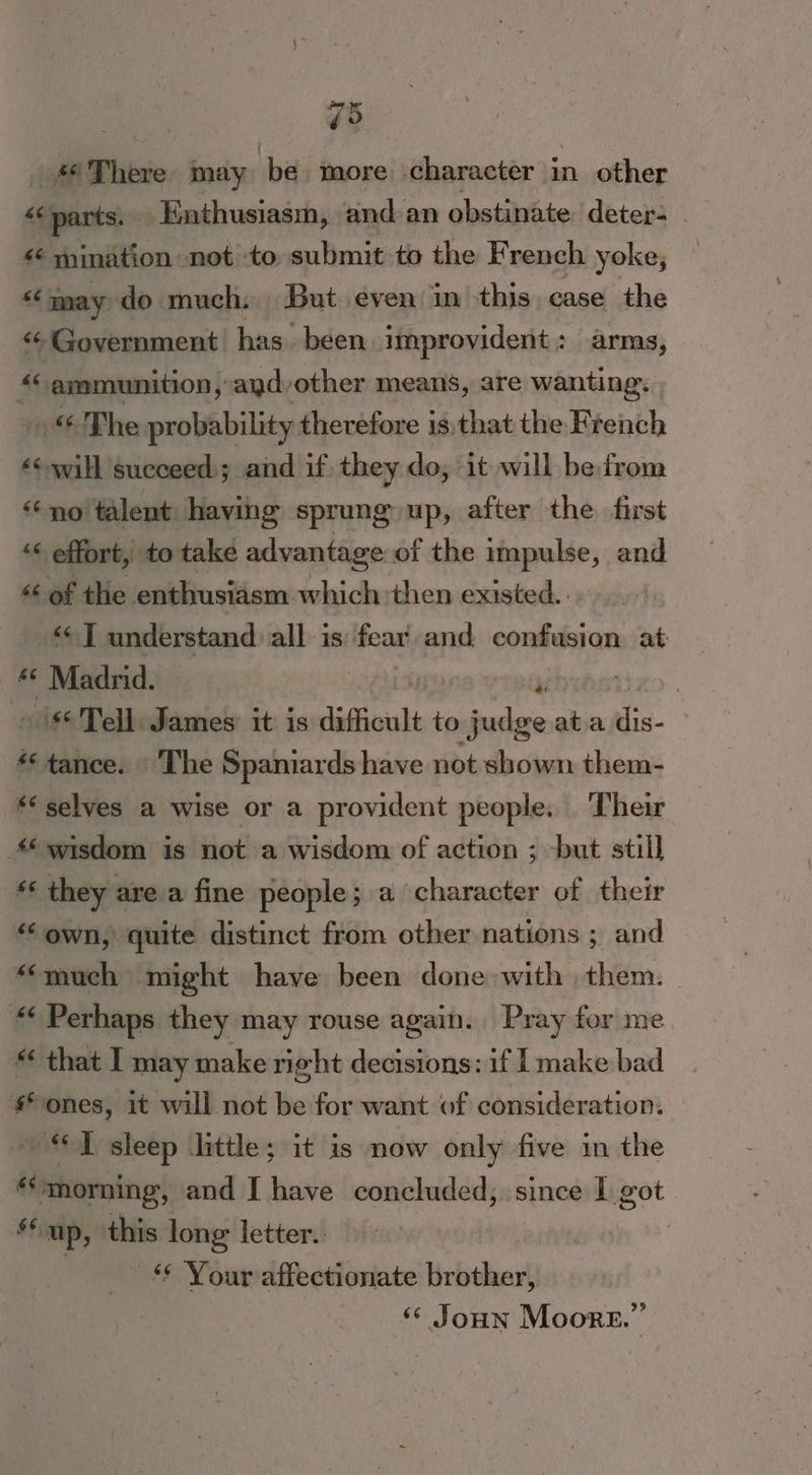 ; ao #6 There may be more character in other <¢ parts. _ Enthusiasm, and an obstinate. deters _ “6 mination « not to submit to the French yoke, “may do much: But even in this case the < Government has. been improvident : arms, «ammunition, ayd/other means, are wanting. «© The probability therefore isthat the Krench «will succeed; and if they do, it will be from ‘no talent having sprung up, after the first “¢ effort, to take advantage of the impulse, and << of the enthusiasm which ‘then existed. *< 1 understand all is fear and confusion at 4 Madrid. — | , : » is6'Tell. James: it is difficult to judge ata dis. | *tance. | The Spaniards have not shown them- ** selves a wise or a provident people. Their wisdom is not a wisdom of action ; but still fs they are a fine people; a character of their “own, quite distinct from other nations ; and “much might have been done with them. “ Perhaps they may rouse again. Pray for me. “ that I may make right decisions: if I make bad ones, it will not be for want of consideration. “IT sleep little; it is now only five in the “morning, and I have concluded; since 1 got ‘up, this long letter. , | -* Your affectionate brother, ‘© Joun Moore.”