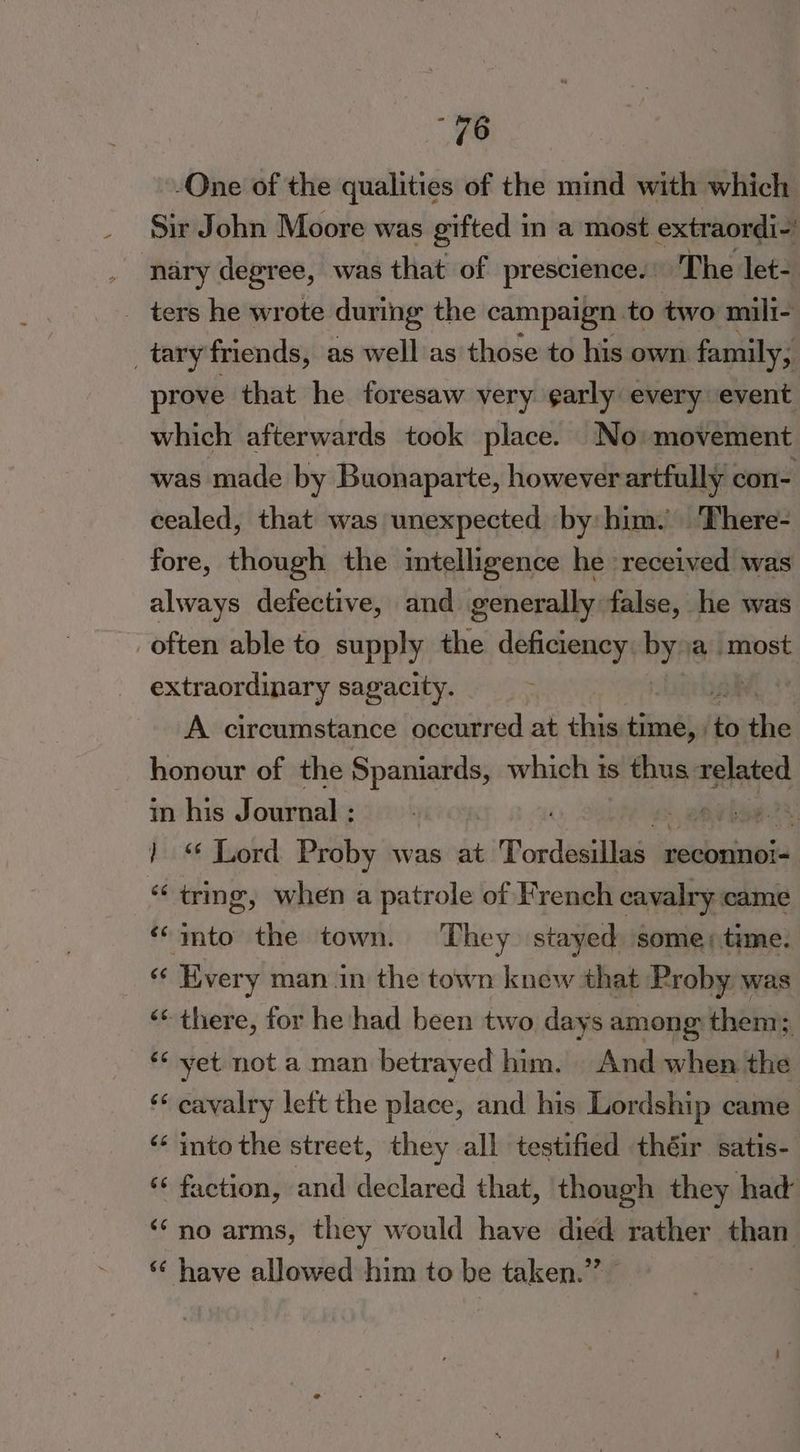 “96 -One of the qualities of the mind with which Sir John Moore was gifted in a most extraordi-’ nary degree, was that of prescience. | The let- _ ters he wrote during the campaign to two mili- _tary friends, as well as those to his own family, prove that he foresaw very garly every event which afterwards took place. No movement was made by Buonaparte, however artfully con- cealed, that was unexpected by him. ‘There- fore, though the intelligence he received was always defective, and generally false, he was often able to supply the deficiency: ”y a most extraordinary sagacity. A circumstance occurred at this isinebil re the honour of the Spaniards, which ts s thus related in his Journal : | pha 2% ) © Lord Proby was at Dordiisliae a reconno!= “tring, when a patrole of French cavalry came ‘‘imto the town. They stayed some; time. “¢ Hvery man in the town knew that Proby was ‘* there, for he had been two days among then: ‘* yet not a man betrayed him. And when hia ‘* cavalry left the place, and his Lordship came ‘‘ into the street, they all testified théir satis- “faction, and declared that, though they had ‘no arms, they would have died rather than ‘¢ have allowed him to be taken.” |