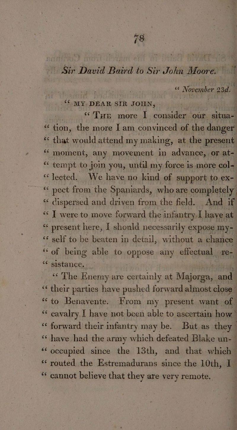 Sir 7 David Bisita to Sir John Moore. halt cc November oad. | » $$ MY; DEAR SIR JOHN, “Tus more I consider our. sional gc dy, the more I am convinced of the danger ** that would attend my making, at the present ‘‘ moment, any movement in advance, or at- “‘ tempt to joi you, until my force is more col- “lected. We have no kind of support to ex- “ pect from the Spaniards, who are completely, «« dispersed and driven from the field. And if ‘‘ | were to move forward the infantry Lhave at “* present here, I should necessarily expose my- ‘« self to be beaten in detail, without a chance « of being able to pppoe any effectual. re- ‘* sistance, ‘<The Enemy are cer mit at Majorga, andi i « their parties have pushed forward almost close “to Benavente. From my present want | of. j ** cavalry [ have not been able to ascertain how * “ forward their infantry may be. But.as they ‘“‘ have had the army which defeated Blake un- ss occupied since the 13th, and that which ‘ routed the Estremadurans since the 10th, I ‘‘ cannot believe that they are very remote.