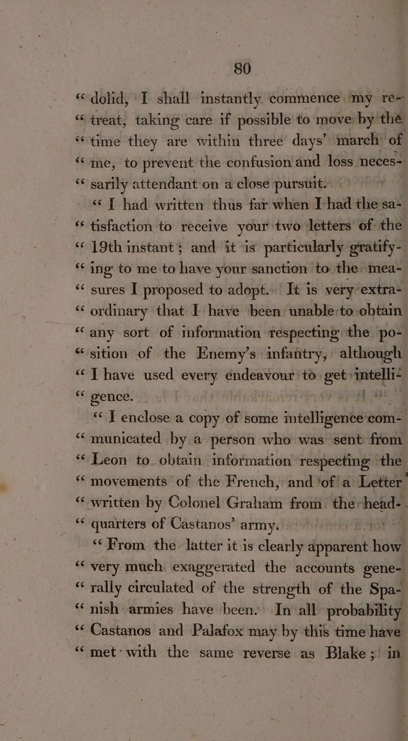 «-dolid, I shall instantly commence ‘my re~ se treat, taking care if possible to move: by the “time they are within three days’ march of “‘'me, to prevent the confusion and. loss neces=. ‘¢ sarily attendant on a close pursuit. <‘ [ had written thus far when Thad salle sa- *‘ tisfaction to receive your two letters of the ‘‘ 19th instant; and it is particularly gratify- *¢ ing to me to have your sanction to: the: -‘mea- < sures I proposed to adopt. It is veryextra- ‘“‘ ordinary that I have been unable:to obtain “any sort of information respecting the po- “sition of the Enemy’s infantry, although “< T have used Sei endeavour to get: ‘intelli ** gence. | f 4 | _* T enclose a copy of some intelligence :com- municated - by a person who was sent: from “ Leon to. obtain. information respecting the “ movements of the French, and ‘ofa Letter ** written by Colonel Graham from. the: head-. quarters of Castanos’ army siohiennie tot “From the latter it is a dpanel ned ‘very much: exaggerated the accounts gene- “‘ rally circulated of the strength of the Spa- ‘nish armies have been.’ In all: probability ‘‘ Castanos and Palafox may. by. this time have « met’ with the same reverse as Blake ; sian n