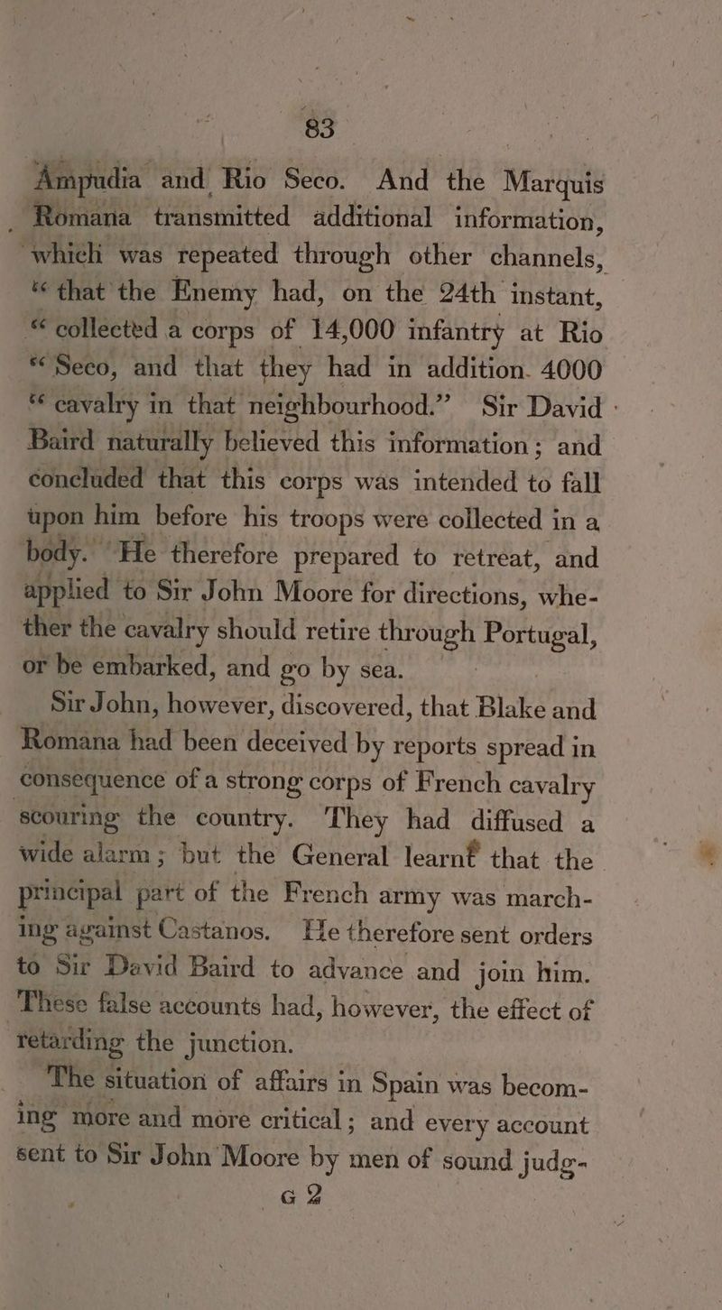 ‘Ampudia and. Rio Seco. And ‘the Marquis _ Romana transmitted additional information, “which was repeated through other channels, ‘ that the Enemy had, on the 24th instant, © collected a corps of 14,000 infantry at Rio «Seco, and that they had in addition. 4000 ve cavalry i in that neighbourhood.” Sir David : Baird naturally believed this information; and concluded that this corps was intended to fall upon him before his troops were collected in a body.” ‘He therefore prepared to retreat, and applied to Sir John Moore for directions, whe- ther the cavalry should retire through Portugal, or be embarked, and 20 by sea. Sir John, however, discovered, that Blake and Romana had been deceived by reports spread in consequence of a strong corps of French cavalry scouring the country. They had diffused a wide “Ate but the General learnt that the principal part of the French army was march- ing against Castanos. He therefore sent orders to Sir David Baird to advance and join him. These false accounts had, however, the effect of ‘tetarding the junction. The situation of affairs in Spain was becom- ing more and more critical; and every account sent to Sir John Moore by men of sound judg- GQ