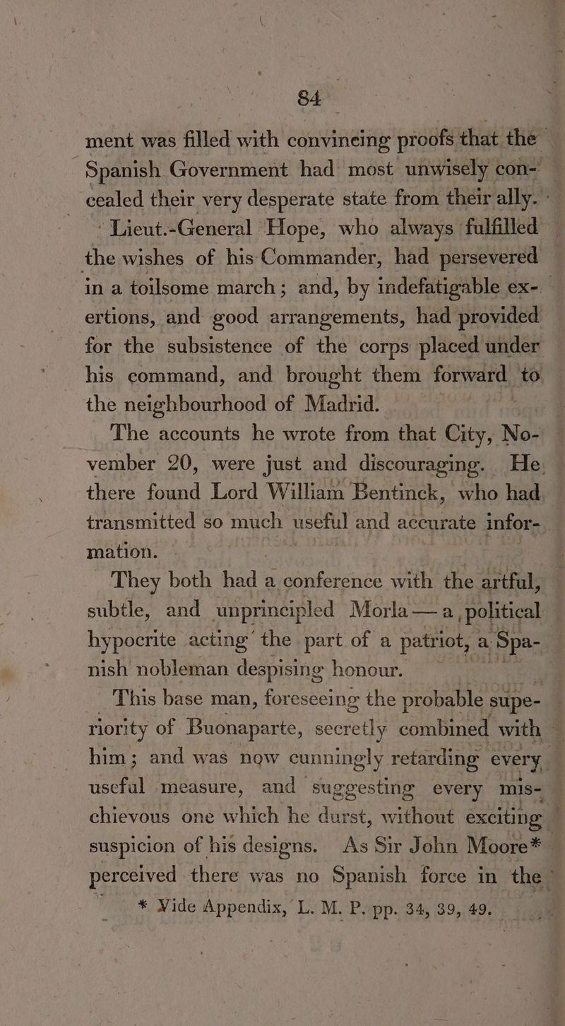 ment was filled with convineing proofs, that the 3 Spanish Government had’ most unwisely | con- cealed their very desperate state from their ally. -« Lient.-General Hope, who always fulfilled the wishes of his Commander, had persevered ina toilsome march ; and, by indefatigable ex-— ertions, and good arrangements, had provided for the subsistence of the corps placed under — his command, and brought them forward to the neighbourhood of Madrid. The accounts he wrote from that City, N No- vember 20, were just and discouraging. He. there found Lord William Bentinck, who had transmitted so much useful and accurate infor- : mation. | , They both Rad | a conference with the artful, subtle, and ‘unprincipled Morla — a political hypocrite acting the part of a patriot, a 1. Spa- nish nobleman despising honour. This base man, for eseeing the probable supe- riority of Buonaparte, secretly combined with . him; and was now cunningly. retarding every, useful measure, and suggesting every mis= chievous one which he sae ‘st, wvittiout exciting suspicion of his designs. As Sir John Moore* perceived there was no Spanish force in the’ * Vide Appendix, L. M. Popp. 34, 39,,49.°. 4m