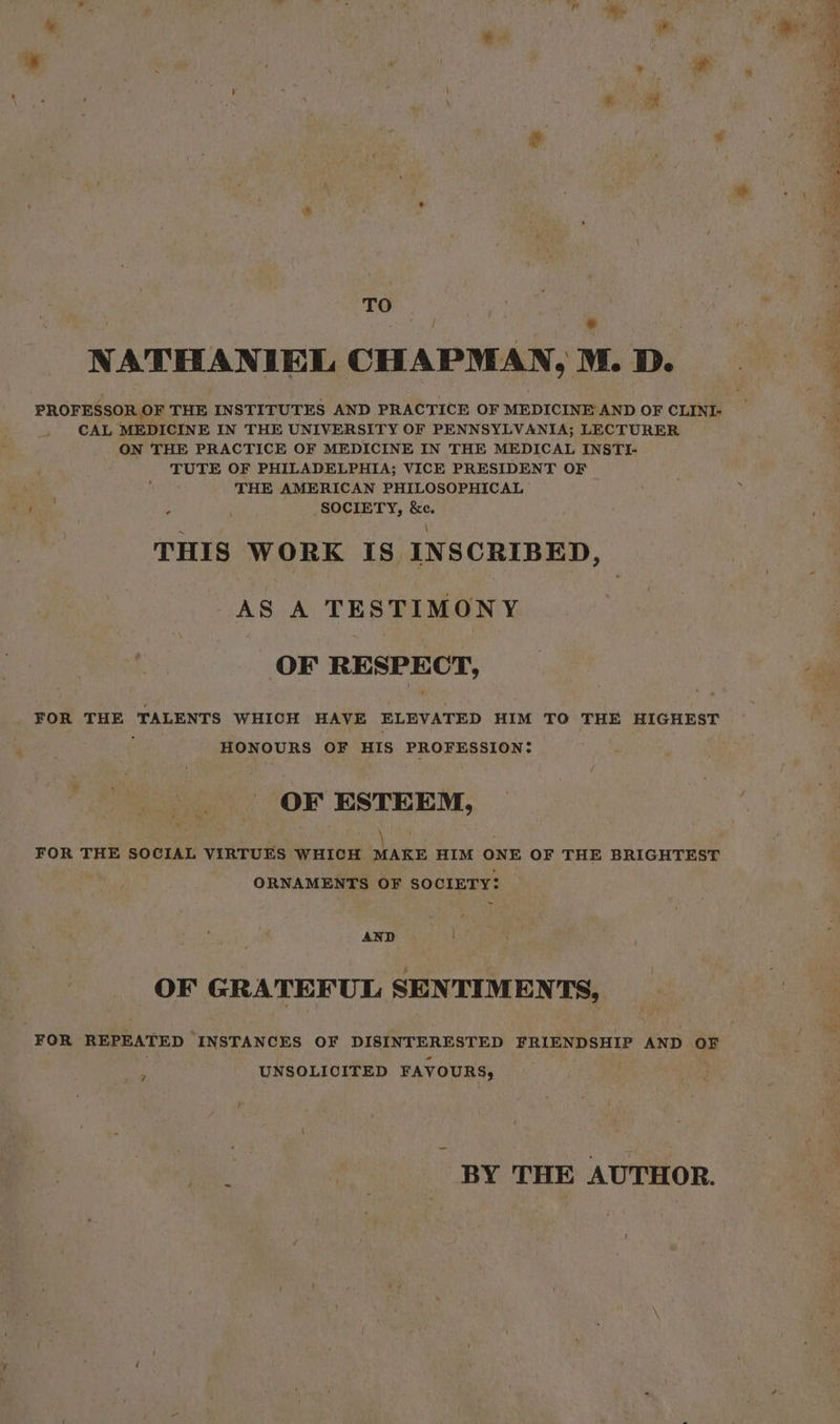= = ee z * ek ee ee TO = ? TO x NATHANIEL CHAPMAN, M. D. PROFESSOR OF THE INSTITUTES AND PRACTICE OF MEDICINE AND OF CLINI- CAL MEDICINE IN THE UNIVERSITY OF PENNSYLVANIA; LECTURER ON THE PRACTICE OF MEDICINE IN THE MEDICAL INSTI- TUTE OF PHILADELPHIA; VICE PRESIDENT OF THE AMERICAN PHILOSOPHICAL : : SOCIETY, &amp;e. THIS WORK IS INSCRIBED, AS A TESTIMONY OF RESPE CT, FOR THE ‘TALENTS WHICH HAVE ELEVATED HIM TO THE HIGHEST HONOURS OF HIS PROFESSION: OF ESTEEM, aig hee’ . FOR THE SOCIAL VIRTUES WHICH MAKE HIM ONE OF THE BRIGHTEST ORNAMENTS OF SOCIETY: ~ pee Li OF GRATEFUL SENTIMENTS, FOR REPEATED INSTANCES OF DI EAE FRIENDSHIP AND OF UNSOLICITED FAVOURS, oe BY THE AUTHOR.
